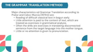 THE GRAMMAR TRANSLATION METHOD
Major characteristics od Grammar Translation according to
Prator and Celce-Murcia (1979:3) are:
• Reading of difficult classical text in begun early.
• Little attention is paid to the content of text, which are
treated as exercises in grammatical analysis.
• Often the drills are exercises in translating disconnected
sentence from the target language into the mother tongue.
• Little or no attention is given to pronunciation.
 