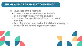 THE GRAMMAR TRANSLATION METHOD
Disadvantage of this method :
• It does not virtually enhance a student's
communicative ability in the language
• It requires few specialized skills on the part of
teachers.
• Test of grammar rules and of translations are easy to
construct and can be objectively scored.
 