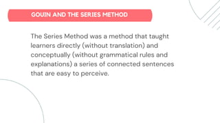 The Series Method was a method that taught
learners directly (without translation) and
conceptually (without grammatical rules and
explanations) a series of connected sentences
that are easy to perceive.
GOUIN AND THE SERIES METHOD
 
