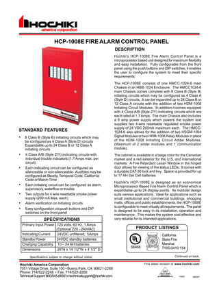 DESCRIPTION 
Hochiki’s HCP-1008E Fire Alarm Control Panel is a 
microprocessor based unit designed for maximum flexibility 
and easy installation. Fully configurable from the front 
panel using the push buttons and DIP switches, it enables 
the user to configure the system to meet their specific 
requirements. 
The HCP-1008E consists of one HMCC-1024-6 main 
Chassis in an HBB-1024 Enclosure. The HMCC1024-6 
main Chassis comes complete with 8 Class B (Style B) 
initiating circuits which may be configured as 4 Class A 
(Style D) circuits. It can be expanded up to 24 Class B or 
12 Class A circuits with the addition of two HDM-1008 
Initiating Circuit Modules. In addition it comes equipped 
with 4 Class A/B (Style Z/Y) indicating circuits which are 
each rated at 1.7 Amps. The main Chassis also includes 
a 6 amp power supply which powers the system and 
supplies two 4-wire resettable regulated smoke power 
supply of 24 VDC 200mA maximum each. The HMCC- 
1024-6 also allows for the addition of two HSGM-1004 
Signal Modules or two HRM-1008 Relay Modules in place 
of the HDM-1008 Initiating Circuit Adder Modules. 
(Maximum of 2 adder modules and 1 communication 
module). 
The cabinet is available in a beige color for the Canadian 
market and a red exterior for the U.S. and international 
markets. A Fire Retardant Lexan Window in the hinged 
door allows for viewing of the status LEDs. It comes with 
a durable CAT-30 lock and key. Space is provided for up 
to 17 AH Gel Cell batteries. 
Hochiki's HCP-1008E is designed as an economical 
Microprocessor Based Fire Alarm Control Panel which is 
expandable up to 24 display points. Its modular design 
suits various applications. Ideal for applications such as 
small institutional and commercial buildings, shopping 
malls, offices and public establishments, the HCP-1008E 
is configurable to meet virtually all requirements. The panel 
is designed to be easy in its installation, operation and 
maintenance. This makes the system cost effective and 
very reliable for its intended applications. 
PRODUCT LISTINGS 
California 
State Fire 
Marshal 
7165-0410:154 
Find latest revision at www.hochiki.com 
STANDARD FEATURES 
• 8 Class B (Style B) initiating circuits which may 
be configured as 4 Class A (Style D) circuits 
Expandable up to 24 Class B or 12 Class A 
initiating circuits 
• 4 Class A/B (Style Z/Y) indicating circuits with 
individual trouble indicators (1.7 Amps max. per 
circuit) 
• Each indicating circuit can be configured as 
silenceable or non-silenceable. Audibles may be 
configured as Steady, Temporal Code, California 
Code or March Time 
• Each initiating circuit can be configured as alarm, 
supervisory, waterflow or trouble 
• Two outputs for 4 wire resettable smoke power 
supply (200 mA Max. each) 
• Alarm verification on initiating circuits 
• Easy configuration via push buttons and DIP 
switches on the front panel 
Hochiki America Corporation 
7051 Village Drive, Suite 100 • Buena Park, CA 90621-2268 
Phone: 714/522-2246 • Fax: 714/522-2268 
Technical Support: 800/845-6692 or technicalsupport@hochiki.com F0067 
08/2007 
HCP-1008E FIRE ALARM CONTROL PANEL 
Specifications subject to change without notice. 
Continued on back. 
S6468 
SPECIFICATIONS 
Primary Input Power 120 volts, 60 Hz, 1 Amps 
(Optional 220 - 240VAC) 
Indicating Current 24VDC unfiltered, 5Amps 
Standby Power 24VDC standby batteries 
Charging Capability 10 – 24 AH batteries 
Dimensions 26"H x 14 1/2"W x 4 1/2" D 
 
