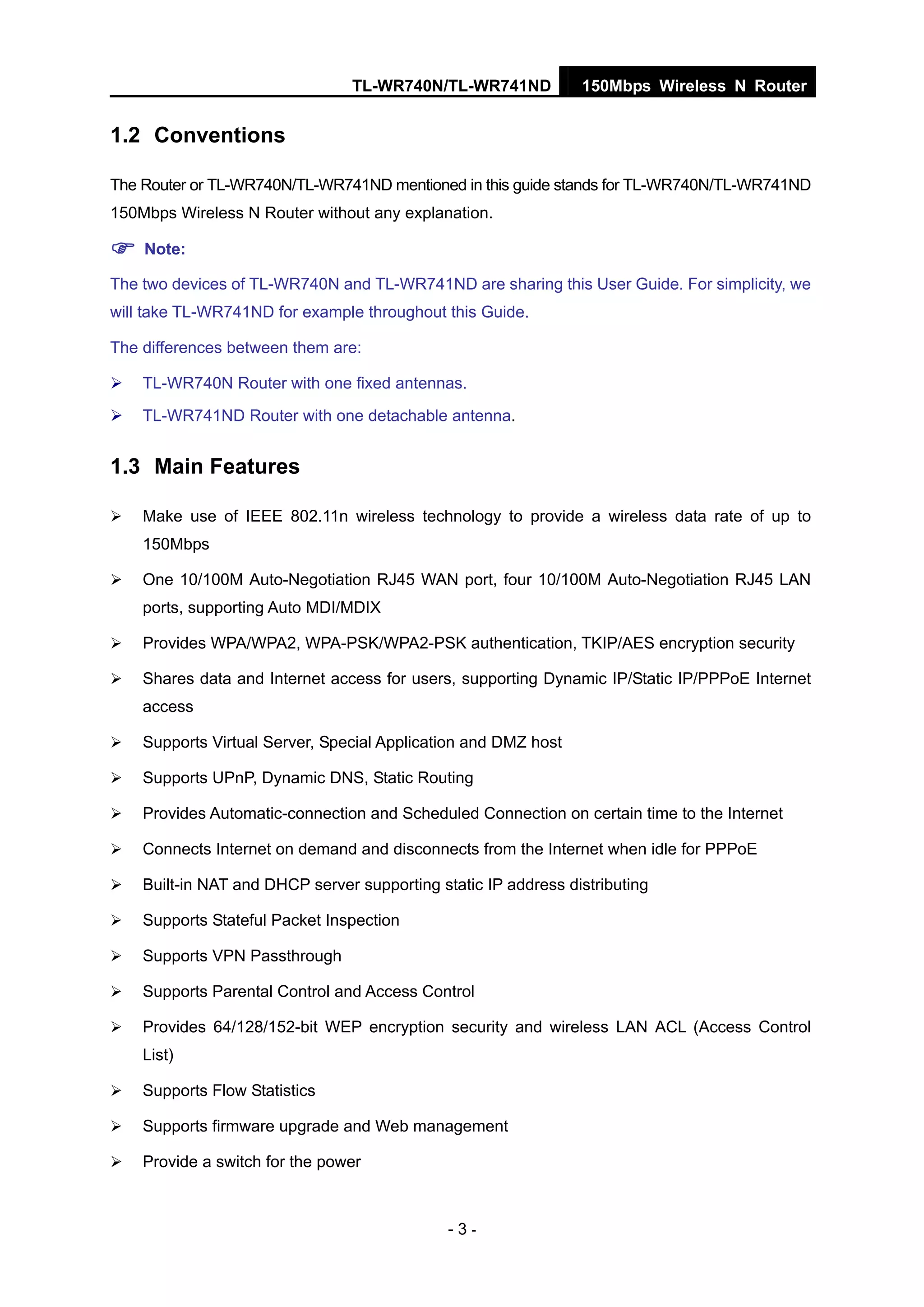 TL-WR740N/TL-WR741ND 150Mbps Wireless N Router
- 3 -
1.2 Conventions
The Router or TL-WR740N/TL-WR741ND mentioned in this guide stands for TL-WR740N/TL-WR741ND
150Mbps Wireless N Router without any explanation.
Note:
The two devices of TL-WR740N and TL-WR741ND are sharing this User Guide. For simplicity, we
will take TL-WR741ND for example throughout this Guide.
The differences between them are:
TL-WR740N Router with one fixed antennas.
TL-WR741ND Router with one detachable antenna.
1.3 Main Features
Make use of IEEE 802.11n wireless technology to provide a wireless data rate of up to
150Mbps
One 10/100M Auto-Negotiation RJ45 WAN port, four 10/100M Auto-Negotiation RJ45 LAN
ports, supporting Auto MDI/MDIX
Provides WPA/WPA2, WPA-PSK/WPA2-PSK authentication, TKIP/AES encryption security
Shares data and Internet access for users, supporting Dynamic IP/Static IP/PPPoE Internet
access
Supports Virtual Server, Special Application and DMZ host
Supports UPnP, Dynamic DNS, Static Routing
Provides Automatic-connection and Scheduled Connection on certain time to the Internet
Connects Internet on demand and disconnects from the Internet when idle for PPPoE
Built-in NAT and DHCP server supporting static IP address distributing
Supports Stateful Packet Inspection
Supports VPN Passthrough
Supports Parental Control and Access Control
Provides 64/128/152-bit WEP encryption security and wireless LAN ACL (Access Control
List)
Supports Flow Statistics
Supports firmware upgrade and Web management
Provide a switch for the power
 