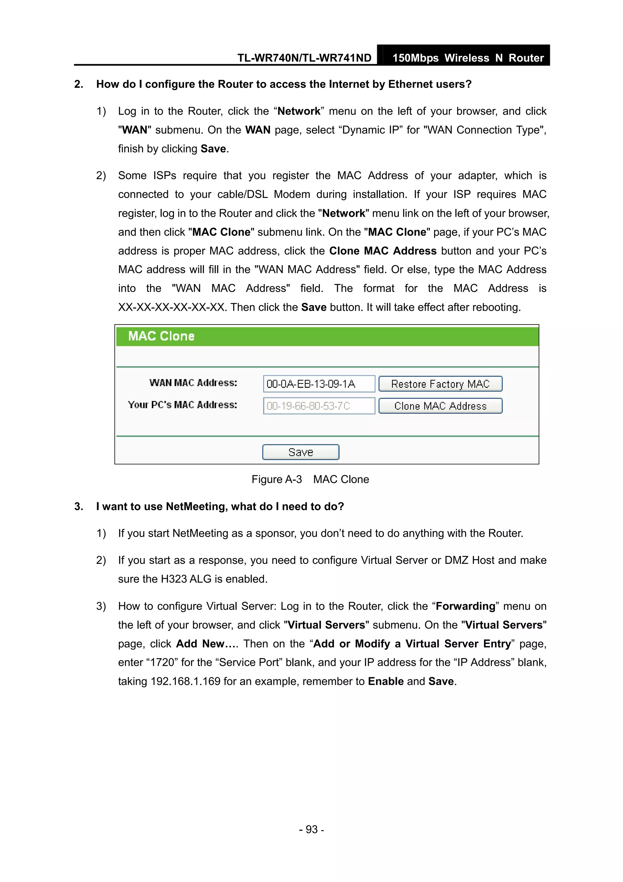 TL-WR740N/TL-WR741ND 150Mbps Wireless N Router
- 93 -
2. How do I configure the Router to access the Internet by Ethernet users?
1) Log in to the Router, click the “Network” menu on the left of your browser, and click
"WAN" submenu. On the WAN page, select “Dynamic IP” for "WAN Connection Type",
finish by clicking Save.
2) Some ISPs require that you register the MAC Address of your adapter, which is
connected to your cable/DSL Modem during installation. If your ISP requires MAC
register, log in to the Router and click the "Network" menu link on the left of your browser,
and then click "MAC Clone" submenu link. On the "MAC Clone" page, if your PC’s MAC
address is proper MAC address, click the Clone MAC Address button and your PC’s
MAC address will fill in the "WAN MAC Address" field. Or else, type the MAC Address
into the "WAN MAC Address" field. The format for the MAC Address is
XX-XX-XX-XX-XX-XX. Then click the Save button. It will take effect after rebooting.
Figure A-3 MAC Clone
3. I want to use NetMeeting, what do I need to do?
1) If you start NetMeeting as a sponsor, you don’t need to do anything with the Router.
2) If you start as a response, you need to configure Virtual Server or DMZ Host and make
sure the H323 ALG is enabled.
3) How to configure Virtual Server: Log in to the Router, click the “Forwarding” menu on
the left of your browser, and click "Virtual Servers" submenu. On the "Virtual Servers"
page, click Add New…. Then on the “Add or Modify a Virtual Server Entry” page,
enter “1720” for the “Service Port” blank, and your IP address for the “IP Address” blank,
taking 192.168.1.169 for an example, remember to Enable and Save.
 