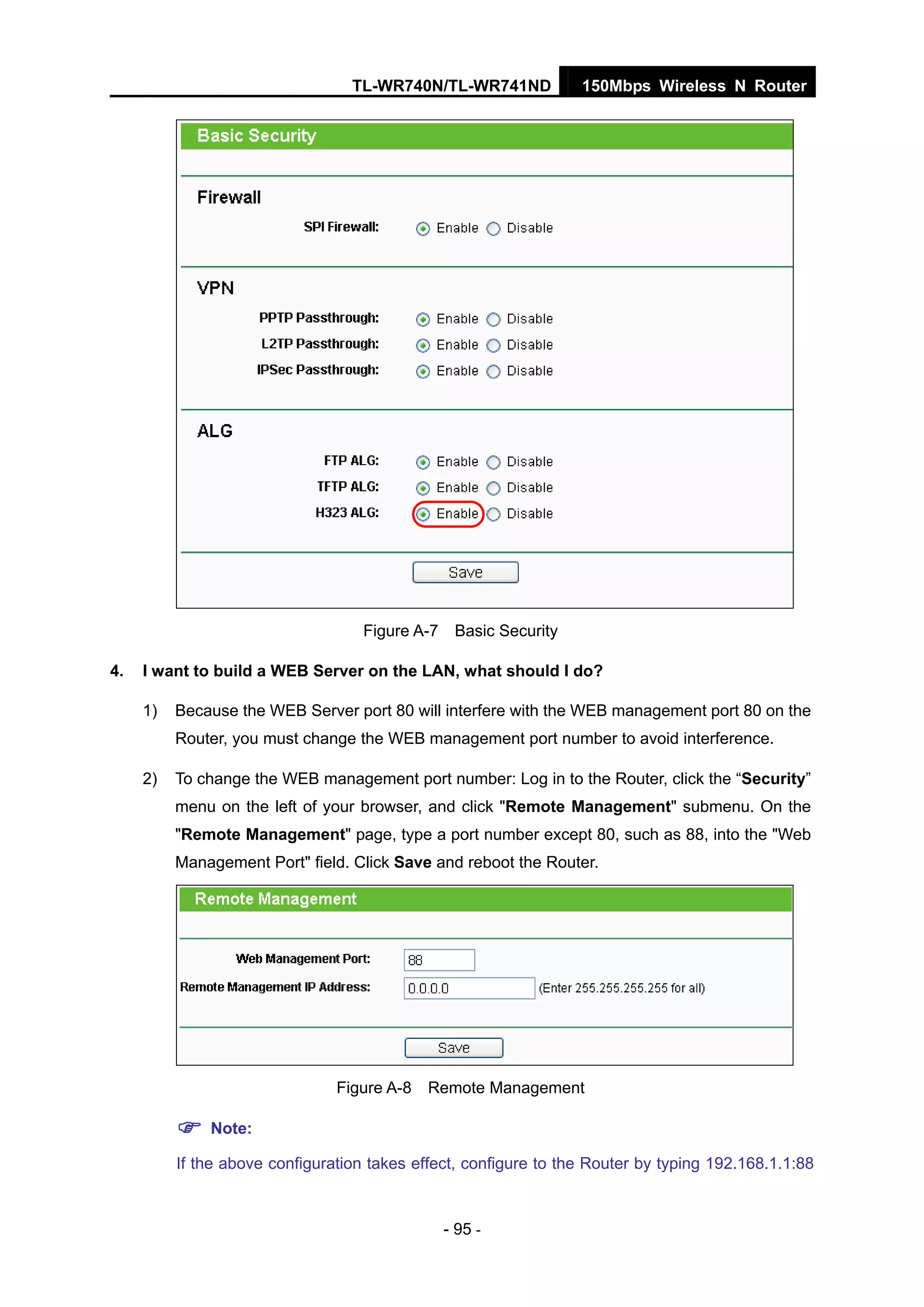 TL-WR740N/TL-WR741ND 150Mbps Wireless N Router
- 95 -
Figure A-7 Basic Security
4. I want to build a WEB Server on the LAN, what should I do?
1) Because the WEB Server port 80 will interfere with the WEB management port 80 on the
Router, you must change the WEB management port number to avoid interference.
2) To change the WEB management port number: Log in to the Router, click the “Security”
menu on the left of your browser, and click "Remote Management" submenu. On the
"Remote Management" page, type a port number except 80, such as 88, into the "Web
Management Port" field. Click Save and reboot the Router.
Figure A-8 Remote Management
Note:
If the above configuration takes effect, configure to the Router by typing 192.168.1.1:88
 