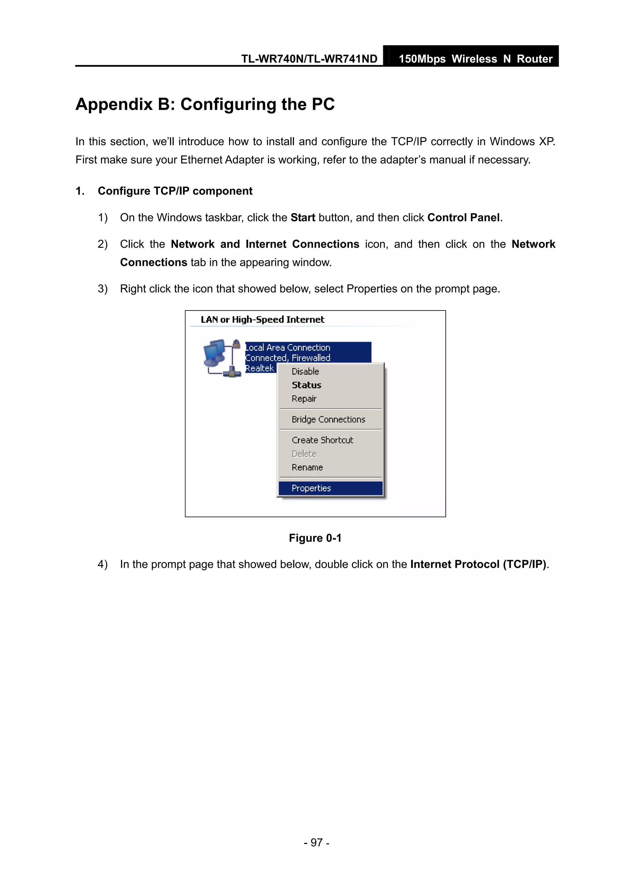 TL-WR740N/TL-WR741ND 150Mbps Wireless N Router
- 97 -
Appendix B: Configuring the PC
In this section, we’ll introduce how to install and configure the TCP/IP correctly in Windows XP.
First make sure your Ethernet Adapter is working, refer to the adapter’s manual if necessary.
1. Configure TCP/IP component
1) On the Windows taskbar, click the Start button, and then click Control Panel.
2) Click the Network and Internet Connections icon, and then click on the Network
Connections tab in the appearing window.
3) Right click the icon that showed below, select Properties on the prompt page.
Figure 0-1
4) In the prompt page that showed below, double click on the Internet Protocol (TCP/IP).
 