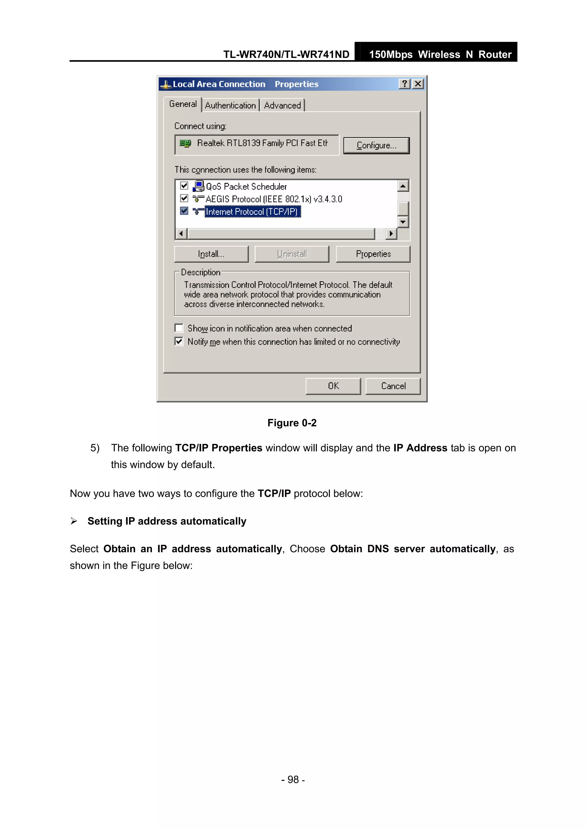 TL-WR740N/TL-WR741ND 150Mbps Wireless N Router
- 98 -
Figure 0-2
5) The following TCP/IP Properties window will display and the IP Address tab is open on
this window by default.
Now you have two ways to configure the TCP/IP protocol below:
Setting IP address automatically
Select Obtain an IP address automatically, Choose Obtain DNS server automatically, as
shown in the Figure below:
 