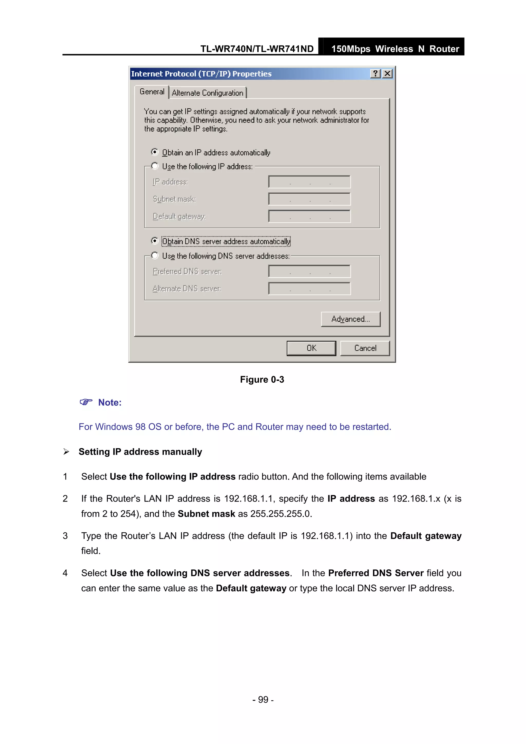TL-WR740N/TL-WR741ND 150Mbps Wireless N Router
- 99 -
Figure 0-3
Note:
For Windows 98 OS or before, the PC and Router may need to be restarted.
Setting IP address manually
1 Select Use the following IP address radio button. And the following items available
2 If the Router's LAN IP address is 192.168.1.1, specify the IP address as 192.168.1.x (x is
from 2 to 254), and the Subnet mask as 255.255.255.0.
3 Type the Router’s LAN IP address (the default IP is 192.168.1.1) into the Default gateway
field.
4 Select Use the following DNS server addresses. In the Preferred DNS Server field you
can enter the same value as the Default gateway or type the local DNS server IP address.
 