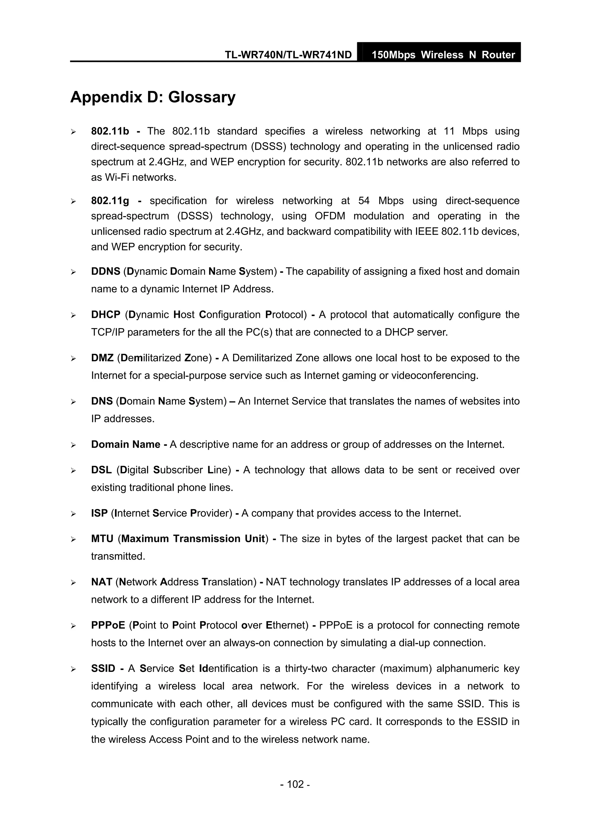 TL-WR740N/TL-WR741ND 150Mbps Wireless N Router
- 102 -
Appendix D: Glossary
802.11b - The 802.11b standard specifies a wireless networking at 11 Mbps using
direct-sequence spread-spectrum (DSSS) technology and operating in the unlicensed radio
spectrum at 2.4GHz, and WEP encryption for security. 802.11b networks are also referred to
as Wi-Fi networks.
802.11g - specification for wireless networking at 54 Mbps using direct-sequence
spread-spectrum (DSSS) technology, using OFDM modulation and operating in the
unlicensed radio spectrum at 2.4GHz, and backward compatibility with IEEE 802.11b devices,
and WEP encryption for security.
DDNS (Dynamic Domain Name System) - The capability of assigning a fixed host and domain
name to a dynamic Internet IP Address.
DHCP (Dynamic Host Configuration Protocol) - A protocol that automatically configure the
TCP/IP parameters for the all the PC(s) that are connected to a DHCP server.
DMZ (Demilitarized Zone) - A Demilitarized Zone allows one local host to be exposed to the
Internet for a special-purpose service such as Internet gaming or videoconferencing.
DNS (Domain Name System) – An Internet Service that translates the names of websites into
IP addresses.
Domain Name - A descriptive name for an address or group of addresses on the Internet.
DSL (Digital Subscriber Line) - A technology that allows data to be sent or received over
existing traditional phone lines.
ISP (Internet Service Provider) - A company that provides access to the Internet.
MTU (Maximum Transmission Unit) - The size in bytes of the largest packet that can be
transmitted.
NAT (Network Address Translation) - NAT technology translates IP addresses of a local area
network to a different IP address for the Internet.
PPPoE (Point to Point Protocol over Ethernet) - PPPoE is a protocol for connecting remote
hosts to the Internet over an always-on connection by simulating a dial-up connection.
SSID - A Service Set Identification is a thirty-two character (maximum) alphanumeric key
identifying a wireless local area network. For the wireless devices in a network to
communicate with each other, all devices must be configured with the same SSID. This is
typically the configuration parameter for a wireless PC card. It corresponds to the ESSID in
the wireless Access Point and to the wireless network name.
 