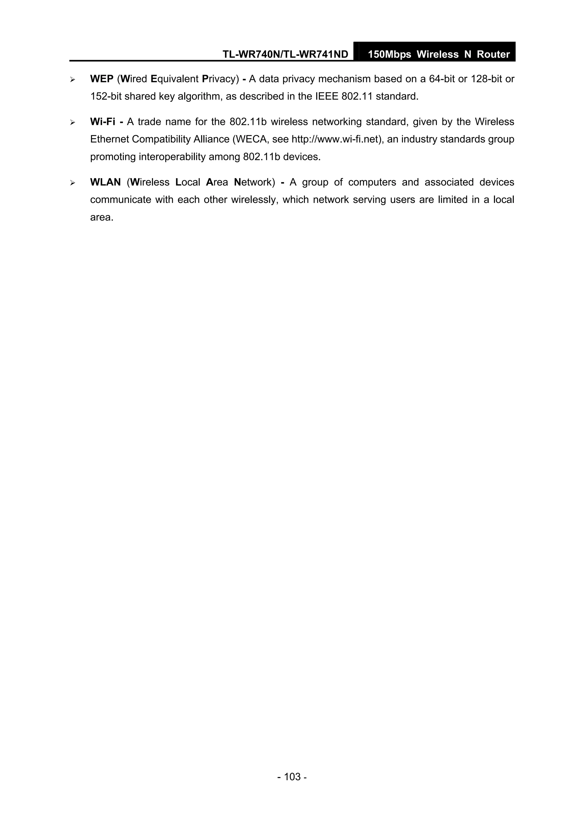 TL-WR740N/TL-WR741ND 150Mbps Wireless N Router
- 103 -
WEP (Wired Equivalent Privacy) - A data privacy mechanism based on a 64-bit or 128-bit or
152-bit shared key algorithm, as described in the IEEE 802.11 standard.
Wi-Fi - A trade name for the 802.11b wireless networking standard, given by the Wireless
Ethernet Compatibility Alliance (WECA, see http://www.wi-fi.net), an industry standards group
promoting interoperability among 802.11b devices.
WLAN (Wireless Local Area Network) - A group of computers and associated devices
communicate with each other wirelessly, which network serving users are limited in a local
area.
 