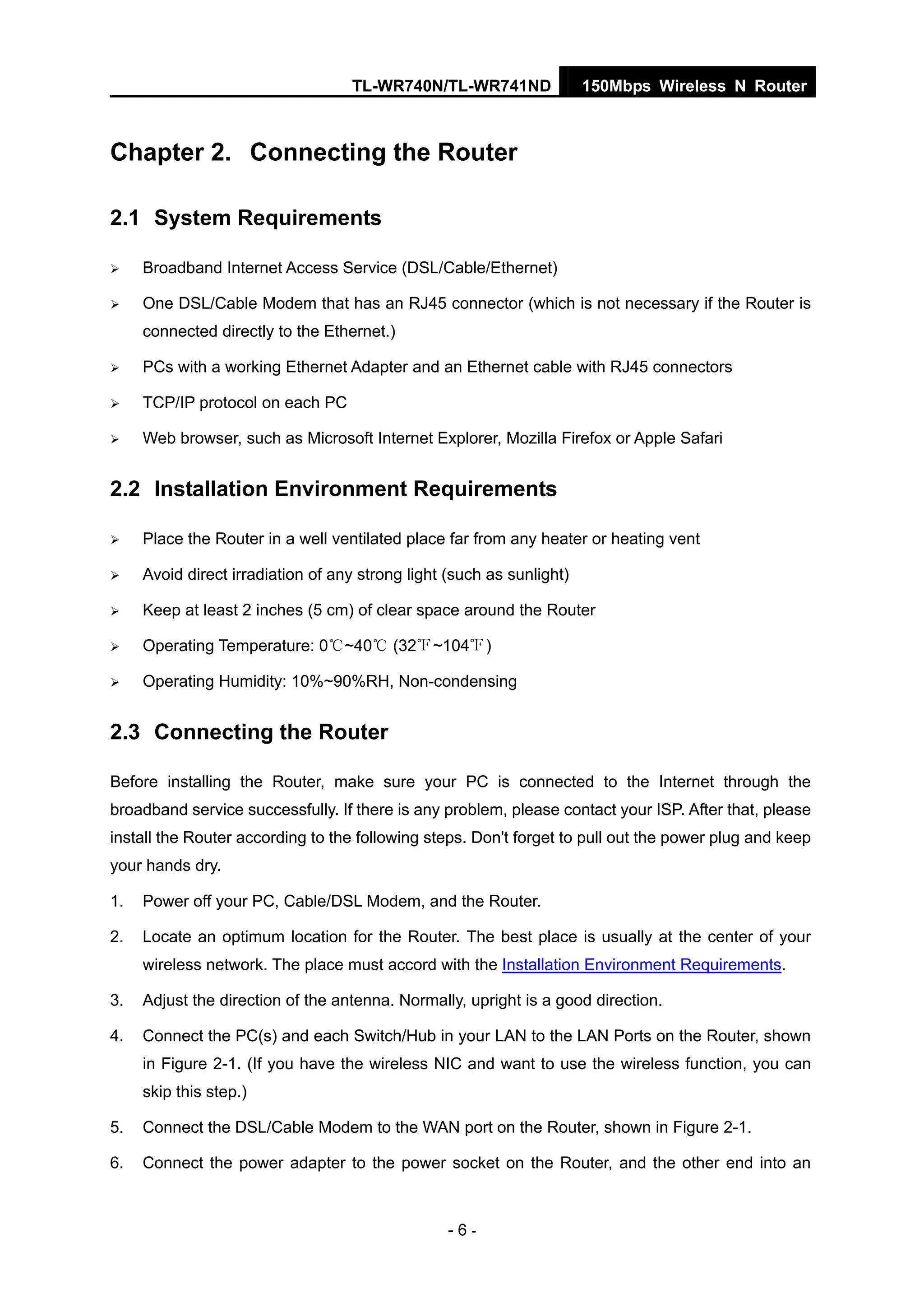 TL-WR740N/TL-WR741ND 150Mbps Wireless N Router
- 6 -
Chapter 2. Connecting the Router
2.1 System Requirements
Broadband Internet Access Service (DSL/Cable/Ethernet)
One DSL/Cable Modem that has an RJ45 connector (which is not necessary if the Router is
connected directly to the Ethernet.)
PCs with a working Ethernet Adapter and an Ethernet cable with RJ45 connectors
TCP/IP protocol on each PC
Web browser, such as Microsoft Internet Explorer, Mozilla Firefox or Apple Safari
2.2 Installation Environment Requirements
Place the Router in a well ventilated place far from any heater or heating vent
Avoid direct irradiation of any strong light (such as sunlight)
Keep at least 2 inches (5 cm) of clear space around the Router
Operating Temperature: 0 ~40 (32 ~104 )℃ ℃ ℉ ℉
Operating Humidity: 10%~90%RH, Non-condensing
2.3 Connecting the Router
Before installing the Router, make sure your PC is connected to the Internet through the
broadband service successfully. If there is any problem, please contact your ISP. After that, please
install the Router according to the following steps. Don't forget to pull out the power plug and keep
your hands dry.
1. Power off your PC, Cable/DSL Modem, and the Router.
2. Locate an optimum location for the Router. The best place is usually at the center of your
wireless network. The place must accord with the Installation Environment Requirements.
3. Adjust the direction of the antenna. Normally, upright is a good direction.
4. Connect the PC(s) and each Switch/Hub in your LAN to the LAN Ports on the Router, shown
in Figure 2-1. (If you have the wireless NIC and want to use the wireless function, you can
skip this step.)
5. Connect the DSL/Cable Modem to the WAN port on the Router, shown in Figure 2-1.
6. Connect the power adapter to the power socket on the Router, and the other end into an
 