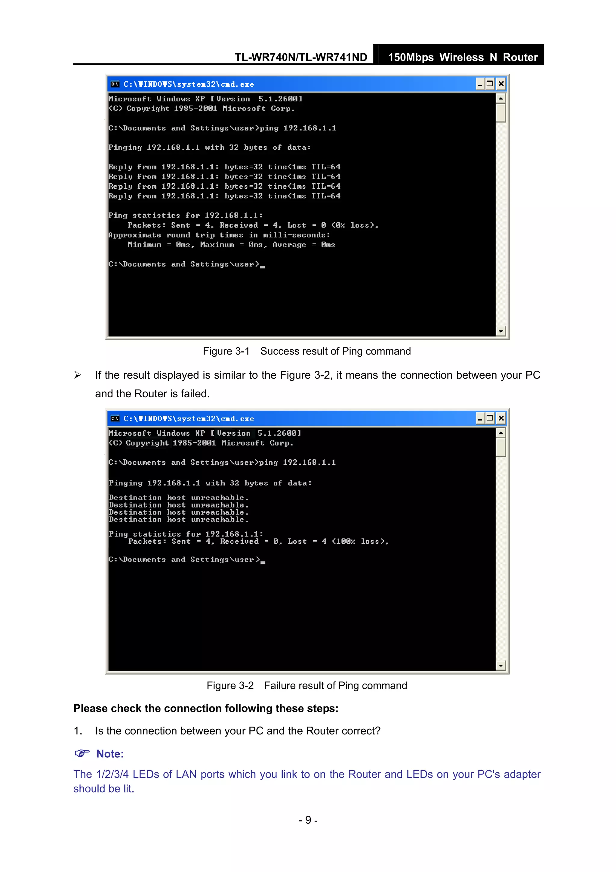 TL-WR740N/TL-WR741ND 150Mbps Wireless N Router
- 9 -
Figure 3-1 Success result of Ping command
If the result displayed is similar to the Figure 3-2, it means the connection between your PC
and the Router is failed.
Figure 3-2 Failure result of Ping command
Please check the connection following these steps:
1. Is the connection between your PC and the Router correct?
Note:
The 1/2/3/4 LEDs of LAN ports which you link to on the Router and LEDs on your PC's adapter
should be lit.
 
