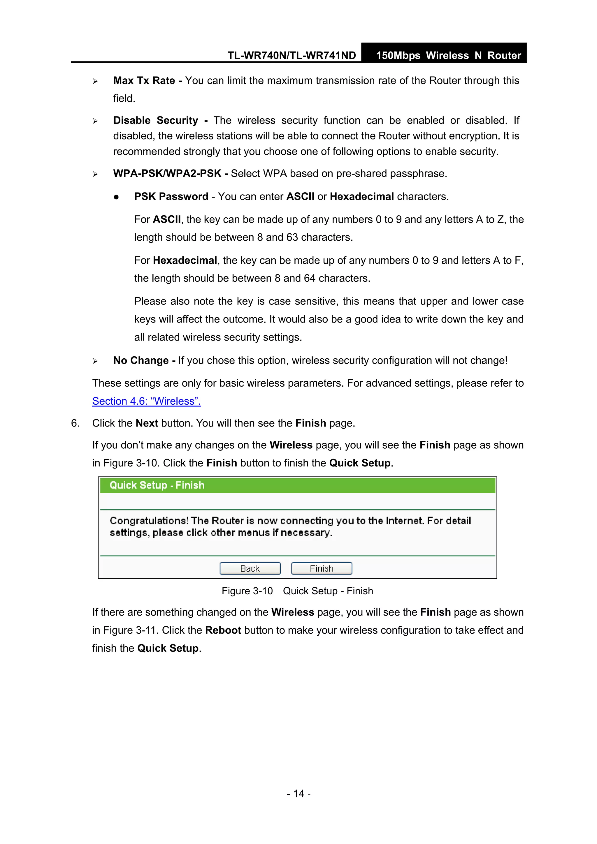 TL-WR740N/TL-WR741ND 150Mbps Wireless N Router
- 14 -
Max Tx Rate - You can limit the maximum transmission rate of the Router through this
field.
Disable Security - The wireless security function can be enabled or disabled. If
disabled, the wireless stations will be able to connect the Router without encryption. It is
recommended strongly that you choose one of following options to enable security.
WPA-PSK/WPA2-PSK - Select WPA based on pre-shared passphrase.
PSK Password - You can enter ASCII or Hexadecimal characters.
For ASCII, the key can be made up of any numbers 0 to 9 and any letters A to Z, the
length should be between 8 and 63 characters.
For Hexadecimal, the key can be made up of any numbers 0 to 9 and letters A to F,
the length should be between 8 and 64 characters.
Please also note the key is case sensitive, this means that upper and lower case
keys will affect the outcome. It would also be a good idea to write down the key and
all related wireless security settings.
No Change - If you chose this option, wireless security configuration will not change!
These settings are only for basic wireless parameters. For advanced settings, please refer to
Section 4.6: “Wireless”.
6. Click the Next button. You will then see the Finish page.
If you don’t make any changes on the Wireless page, you will see the Finish page as shown
in Figure 3-10. Click the Finish button to finish the Quick Setup.
Figure 3-10 Quick Setup - Finish
If there are something changed on the Wireless page, you will see the Finish page as shown
in Figure 3-11. Click the Reboot button to make your wireless configuration to take effect and
finish the Quick Setup.
 