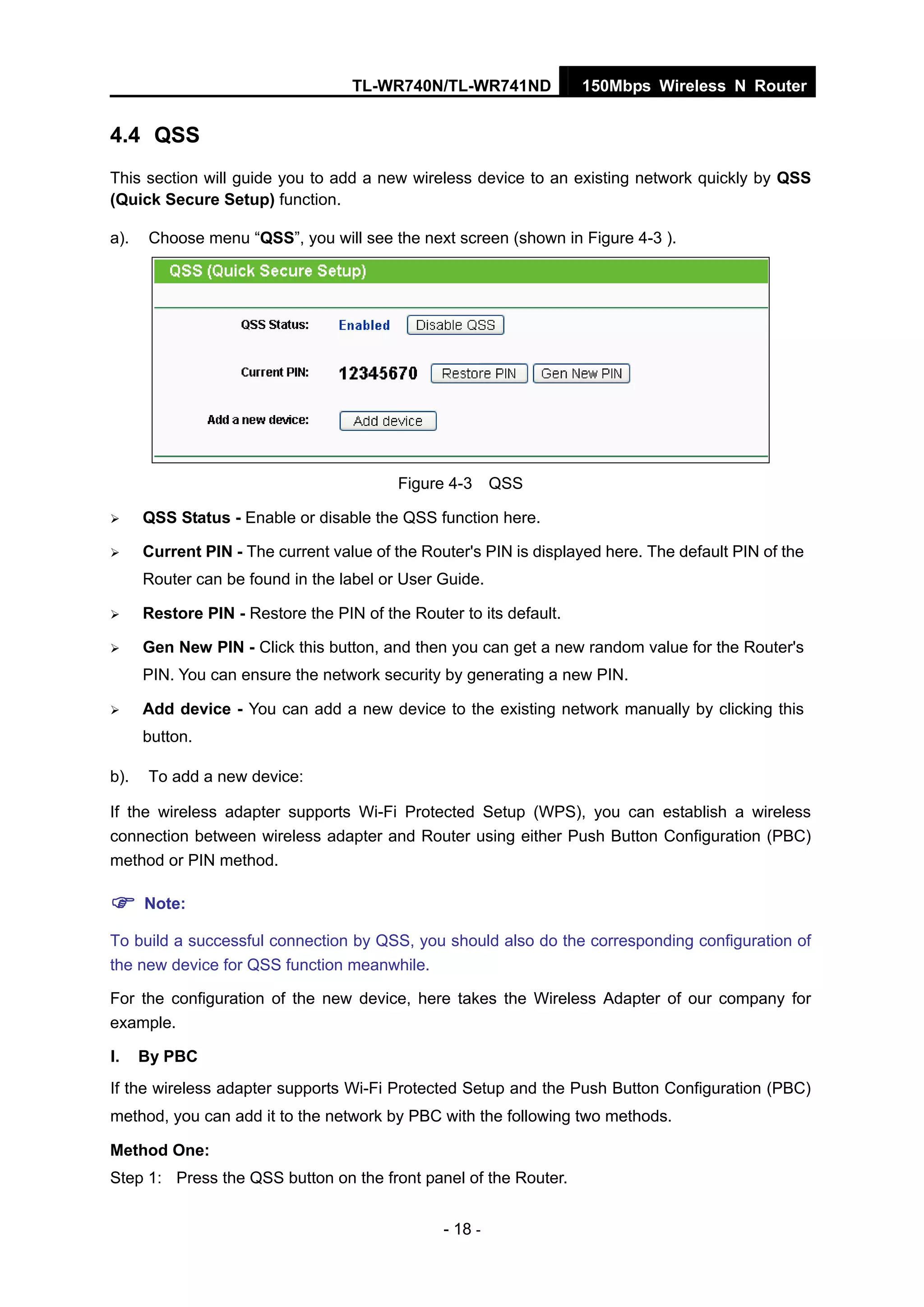 TL-WR740N/TL-WR741ND 150Mbps Wireless N Router
- 18 -
4.4 QSS
This section will guide you to add a new wireless device to an existing network quickly by QSS
(Quick Secure Setup) function.
a). Choose menu “QSS”, you will see the next screen (shown in Figure 4-3 ).
Figure 4-3 QSS
QSS Status - Enable or disable the QSS function here.
Current PIN - The current value of the Router's PIN is displayed here. The default PIN of the
Router can be found in the label or User Guide.
Restore PIN - Restore the PIN of the Router to its default.
Gen New PIN - Click this button, and then you can get a new random value for the Router's
PIN. You can ensure the network security by generating a new PIN.
Add device - You can add a new device to the existing network manually by clicking this
button.
b). To add a new device:
If the wireless adapter supports Wi-Fi Protected Setup (WPS), you can establish a wireless
connection between wireless adapter and Router using either Push Button Configuration (PBC)
method or PIN method.
Note:
To build a successful connection by QSS, you should also do the corresponding configuration of
the new device for QSS function meanwhile.
For the configuration of the new device, here takes the Wireless Adapter of our company for
example.
I. By PBC
If the wireless adapter supports Wi-Fi Protected Setup and the Push Button Configuration (PBC)
method, you can add it to the network by PBC with the following two methods.
Method One:
Step 1: Press the QSS button on the front panel of the Router.
 