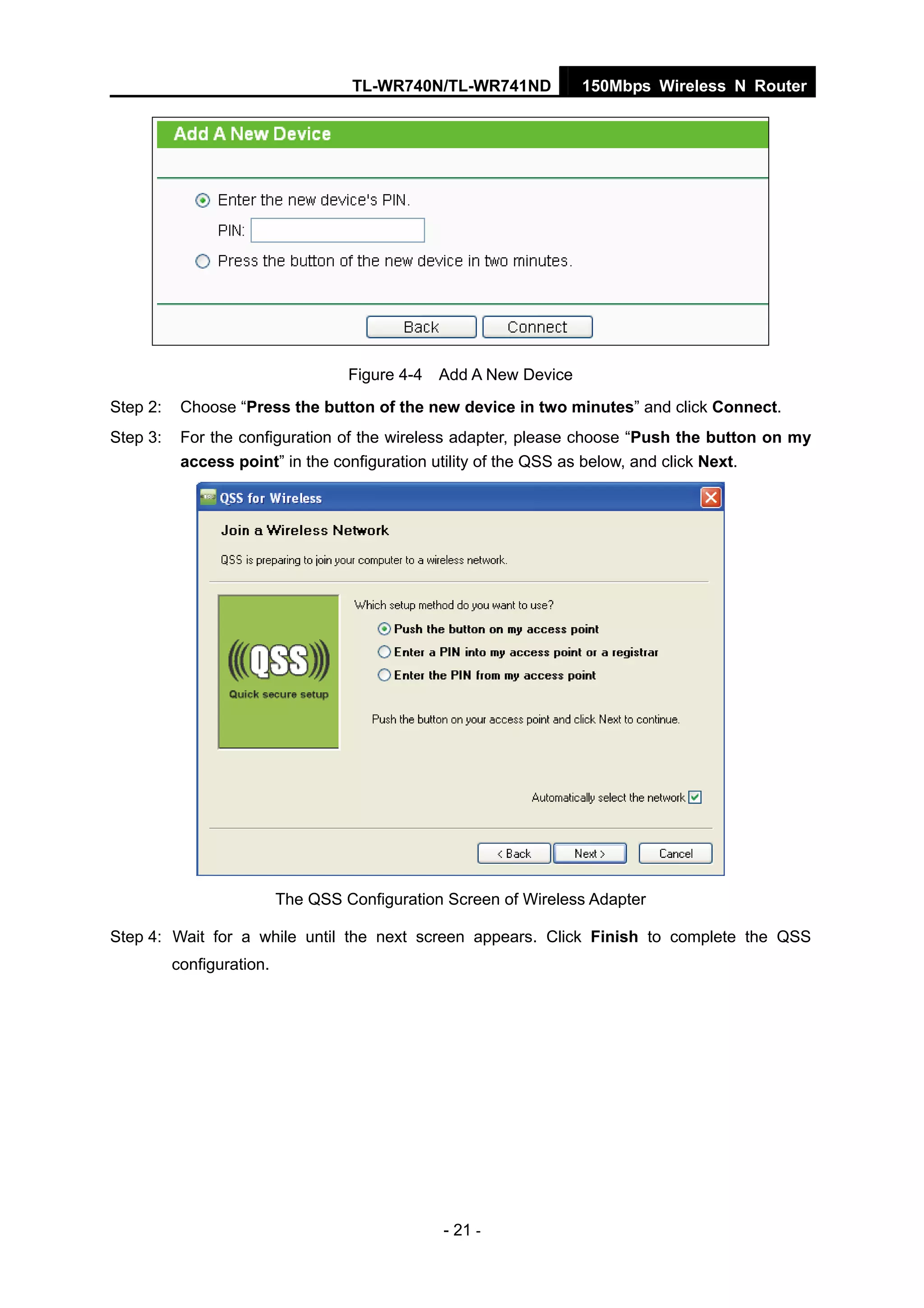 TL-WR740N/TL-WR741ND 150Mbps Wireless N Router
- 21 -
Figure 4-4 Add A New Device
Step 2: Choose “Press the button of the new device in two minutes” and click Connect.
Step 3: For the configuration of the wireless adapter, please choose “Push the button on my
access point” in the configuration utility of the QSS as below, and click Next.
The QSS Configuration Screen of Wireless Adapter
Step 4: Wait for a while until the next screen appears. Click Finish to complete the QSS
configuration.
 