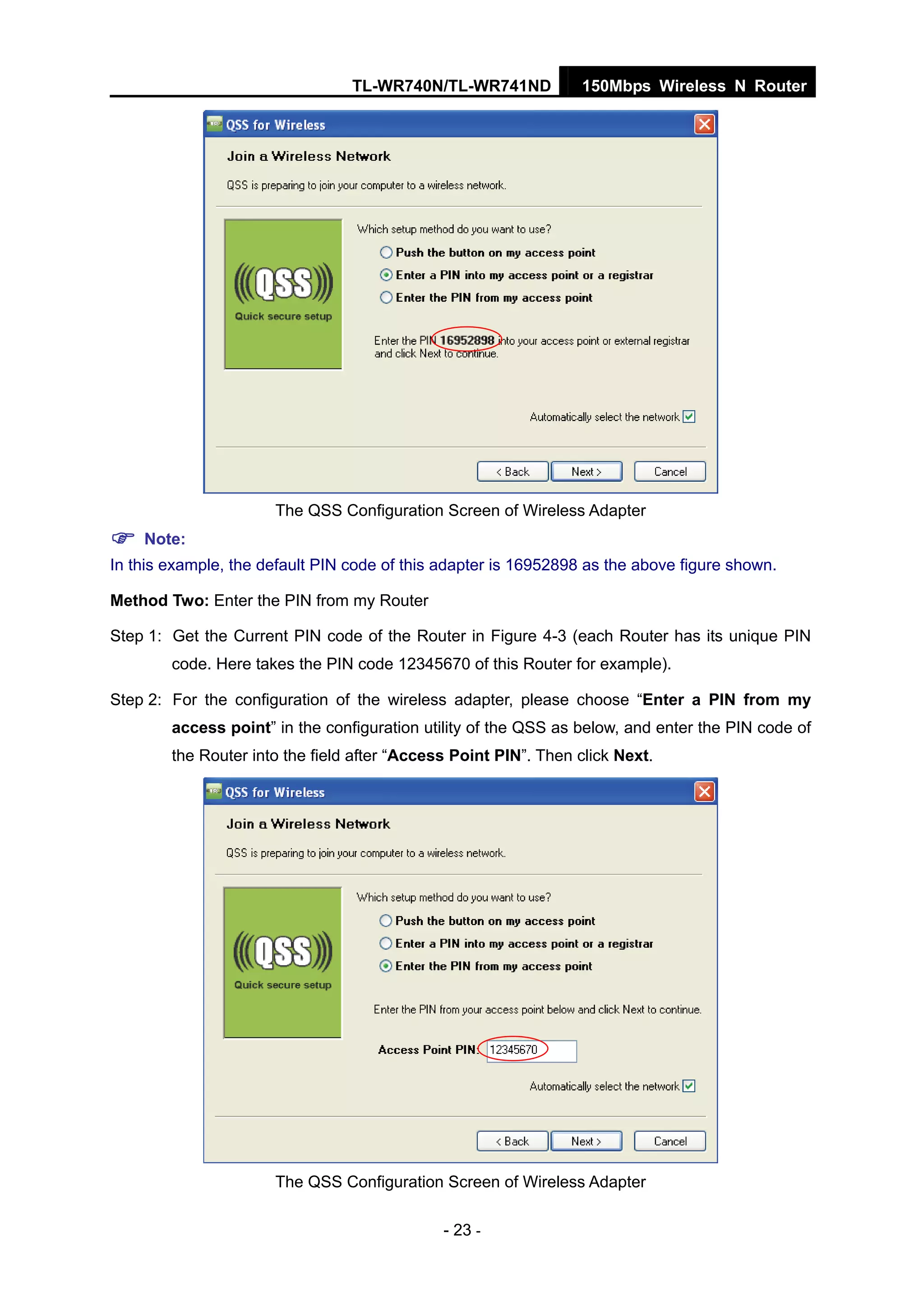 TL-WR740N/TL-WR741ND 150Mbps Wireless N Router
- 23 -
The QSS Configuration Screen of Wireless Adapter
Note:
In this example, the default PIN code of this adapter is 16952898 as the above figure shown.
Method Two: Enter the PIN from my Router
Step 1: Get the Current PIN code of the Router in Figure 4-3 (each Router has its unique PIN
code. Here takes the PIN code 12345670 of this Router for example).
Step 2: For the configuration of the wireless adapter, please choose “Enter a PIN from my
access point” in the configuration utility of the QSS as below, and enter the PIN code of
the Router into the field after “Access Point PIN”. Then click Next.
The QSS Configuration Screen of Wireless Adapter
 