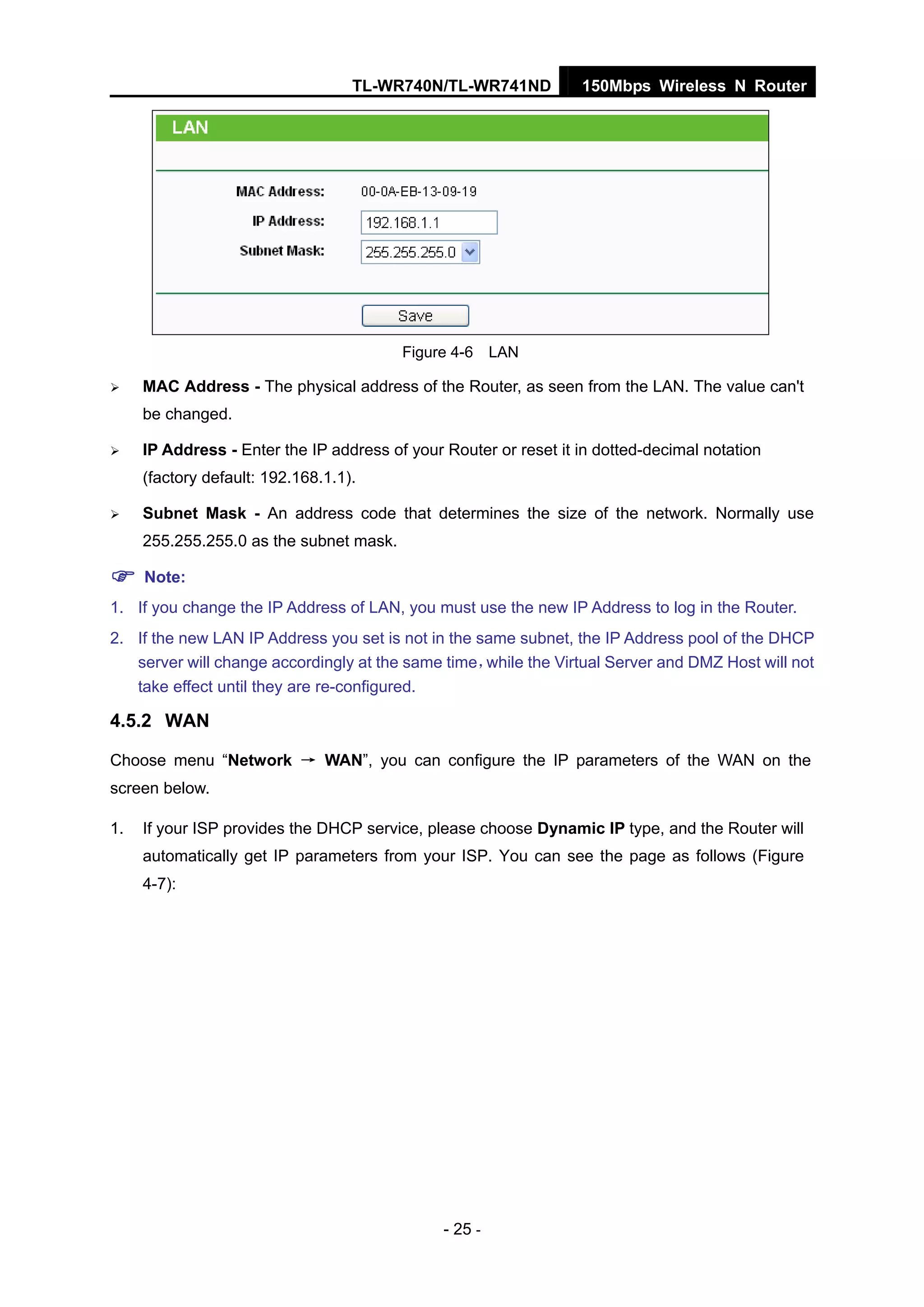 TL-WR740N/TL-WR741ND 150Mbps Wireless N Router
- 25 -
Figure 4-6 LAN
MAC Address - The physical address of the Router, as seen from the LAN. The value can't
be changed.
IP Address - Enter the IP address of your Router or reset it in dotted-decimal notation
(factory default: 192.168.1.1).
Subnet Mask - An address code that determines the size of the network. Normally use
255.255.255.0 as the subnet mask.
Note:
1. If you change the IP Address of LAN, you must use the new IP Address to log in the Router.
2. If the new LAN IP Address you set is not in the same subnet, the IP Address pool of the DHCP
server will change accordingly at the same time，while the Virtual Server and DMZ Host will not
take effect until they are re-configured.
4.5.2 WAN
Choose menu “Network → WAN”, you can configure the IP parameters of the WAN on the
screen below.
1. If your ISP provides the DHCP service, please choose Dynamic IP type, and the Router will
automatically get IP parameters from your ISP. You can see the page as follows (Figure
4-7):
 