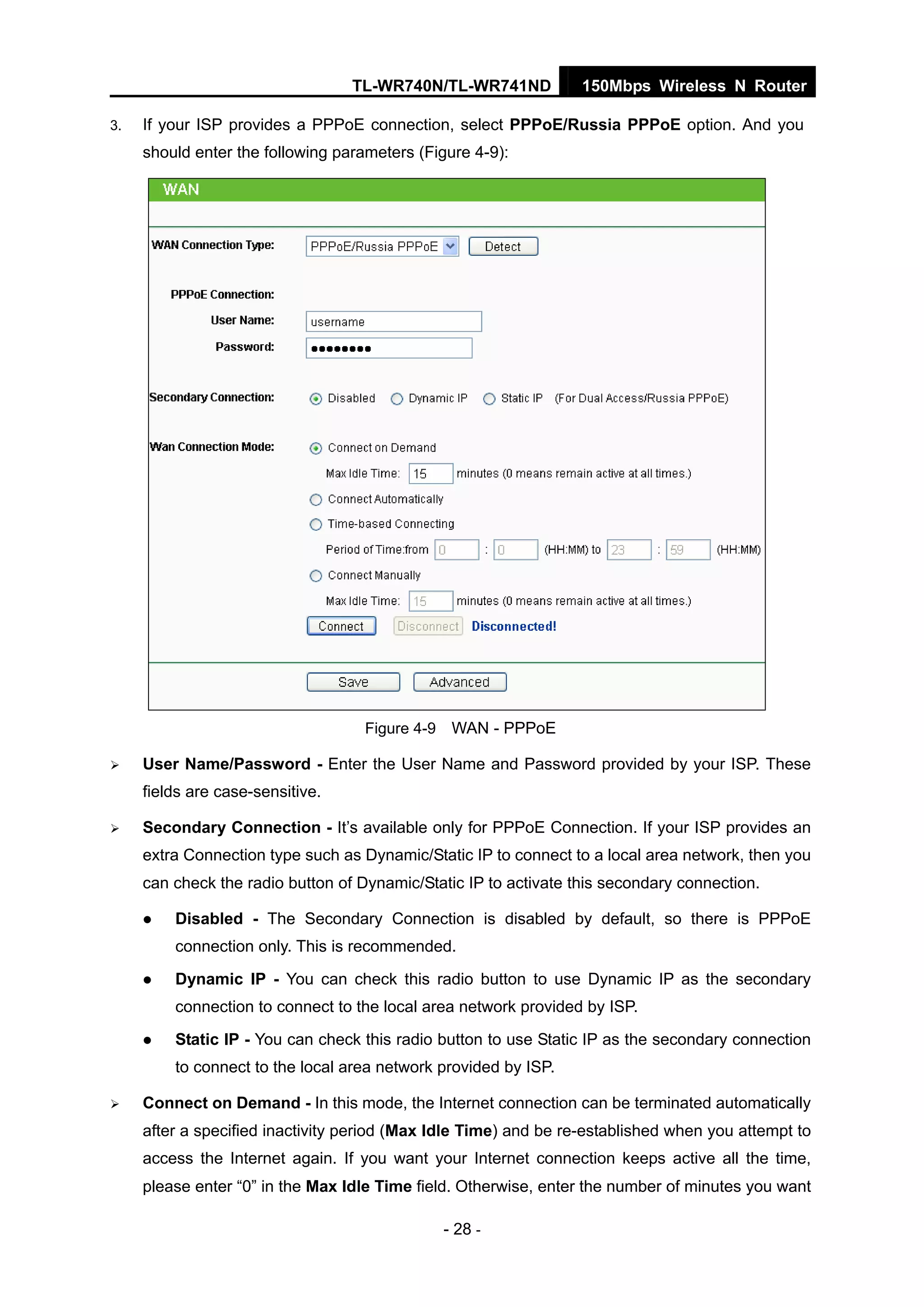 TL-WR740N/TL-WR741ND 150Mbps Wireless N Router
- 28 -
3. If your ISP provides a PPPoE connection, select PPPoE/Russia PPPoE option. And you
should enter the following parameters (Figure 4-9):
Figure 4-9 WAN - PPPoE
User Name/Password - Enter the User Name and Password provided by your ISP. These
fields are case-sensitive.
Secondary Connection - It’s available only for PPPoE Connection. If your ISP provides an
extra Connection type such as Dynamic/Static IP to connect to a local area network, then you
can check the radio button of Dynamic/Static IP to activate this secondary connection.
Disabled - The Secondary Connection is disabled by default, so there is PPPoE
connection only. This is recommended.
Dynamic IP - You can check this radio button to use Dynamic IP as the secondary
connection to connect to the local area network provided by ISP.
Static IP - You can check this radio button to use Static IP as the secondary connection
to connect to the local area network provided by ISP.
Connect on Demand - In this mode, the Internet connection can be terminated automatically
after a specified inactivity period (Max Idle Time) and be re-established when you attempt to
access the Internet again. If you want your Internet connection keeps active all the time,
please enter “0” in the Max Idle Time field. Otherwise, enter the number of minutes you want
 