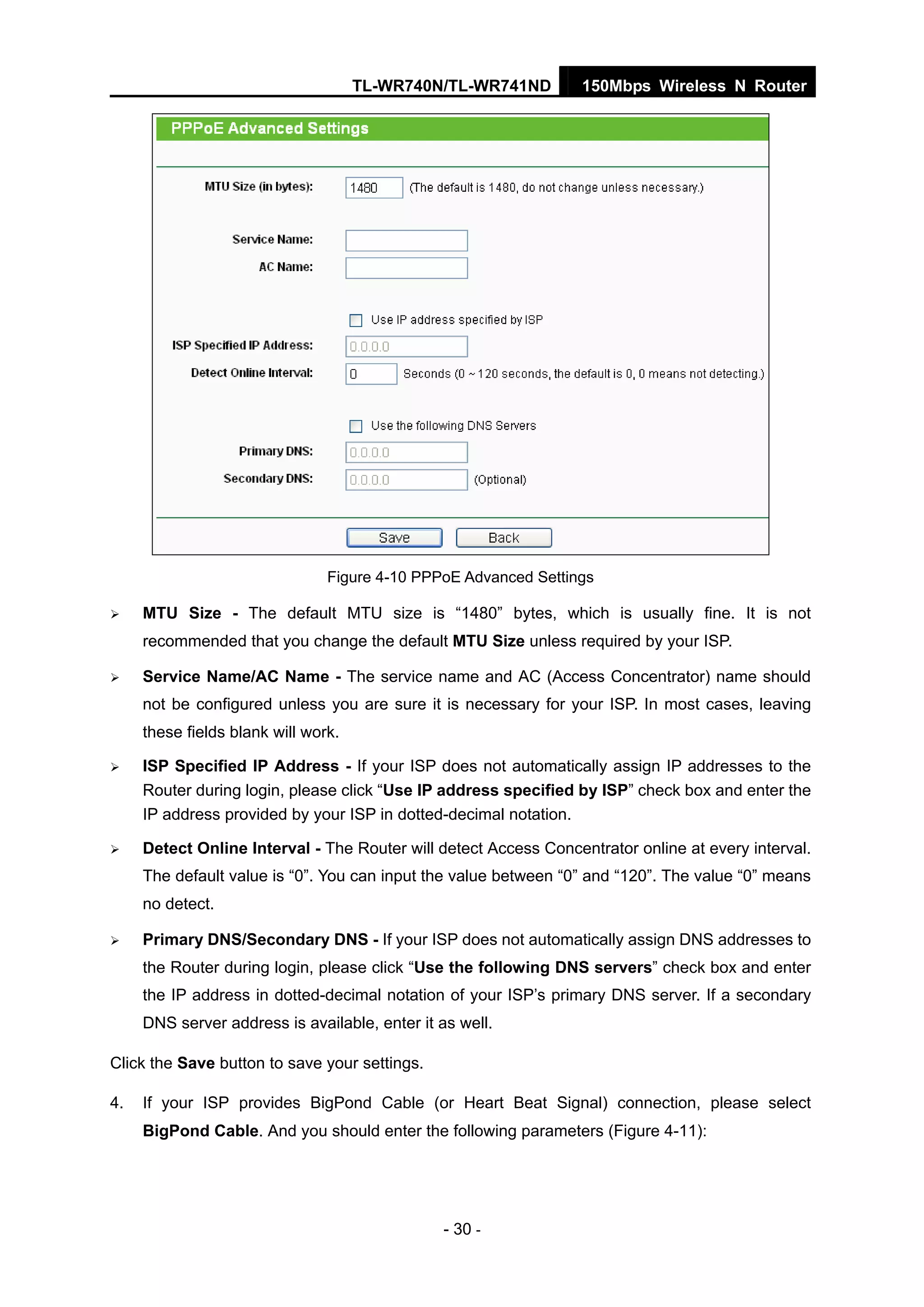 TL-WR740N/TL-WR741ND 150Mbps Wireless N Router
- 30 -
Figure 4-10 PPPoE Advanced Settings
MTU Size - The default MTU size is “1480” bytes, which is usually fine. It is not
recommended that you change the default MTU Size unless required by your ISP.
Service Name/AC Name - The service name and AC (Access Concentrator) name should
not be configured unless you are sure it is necessary for your ISP. In most cases, leaving
these fields blank will work.
ISP Specified IP Address - If your ISP does not automatically assign IP addresses to the
Router during login, please click “Use IP address specified by ISP” check box and enter the
IP address provided by your ISP in dotted-decimal notation.
Detect Online Interval - The Router will detect Access Concentrator online at every interval.
The default value is “0”. You can input the value between “0” and “120”. The value “0” means
no detect.
Primary DNS/Secondary DNS - If your ISP does not automatically assign DNS addresses to
the Router during login, please click “Use the following DNS servers” check box and enter
the IP address in dotted-decimal notation of your ISP’s primary DNS server. If a secondary
DNS server address is available, enter it as well.
Click the Save button to save your settings.
4. If your ISP provides BigPond Cable (or Heart Beat Signal) connection, please select
BigPond Cable. And you should enter the following parameters (Figure 4-11):
 