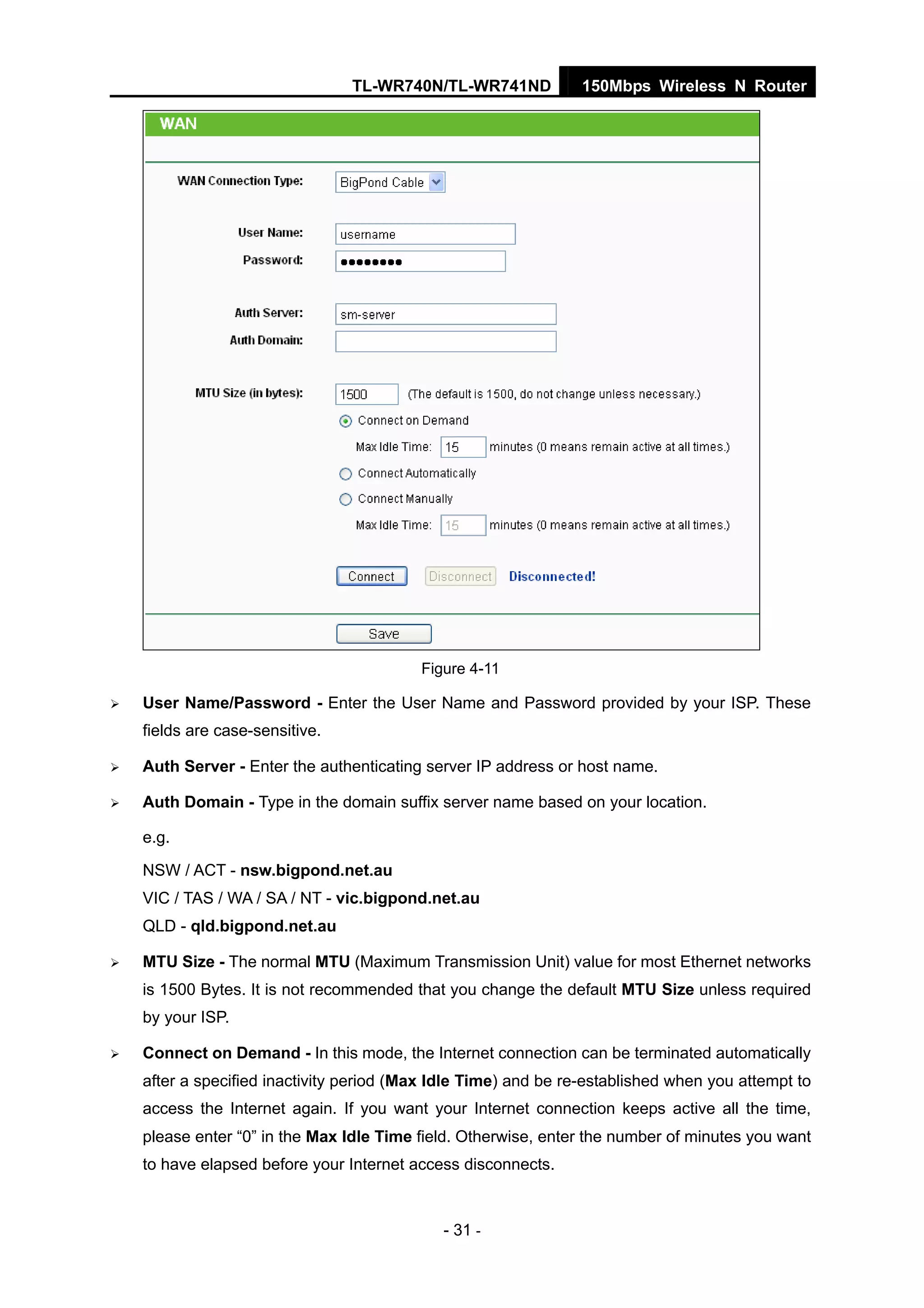 TL-WR740N/TL-WR741ND 150Mbps Wireless N Router
- 31 -
Figure 4-11
User Name/Password - Enter the User Name and Password provided by your ISP. These
fields are case-sensitive.
Auth Server - Enter the authenticating server IP address or host name.
Auth Domain - Type in the domain suffix server name based on your location.
e.g.
NSW / ACT - nsw.bigpond.net.au
VIC / TAS / WA / SA / NT - vic.bigpond.net.au
QLD - qld.bigpond.net.au
MTU Size - The normal MTU (Maximum Transmission Unit) value for most Ethernet networks
is 1500 Bytes. It is not recommended that you change the default MTU Size unless required
by your ISP.
Connect on Demand - In this mode, the Internet connection can be terminated automatically
after a specified inactivity period (Max Idle Time) and be re-established when you attempt to
access the Internet again. If you want your Internet connection keeps active all the time,
please enter “0” in the Max Idle Time field. Otherwise, enter the number of minutes you want
to have elapsed before your Internet access disconnects.
 