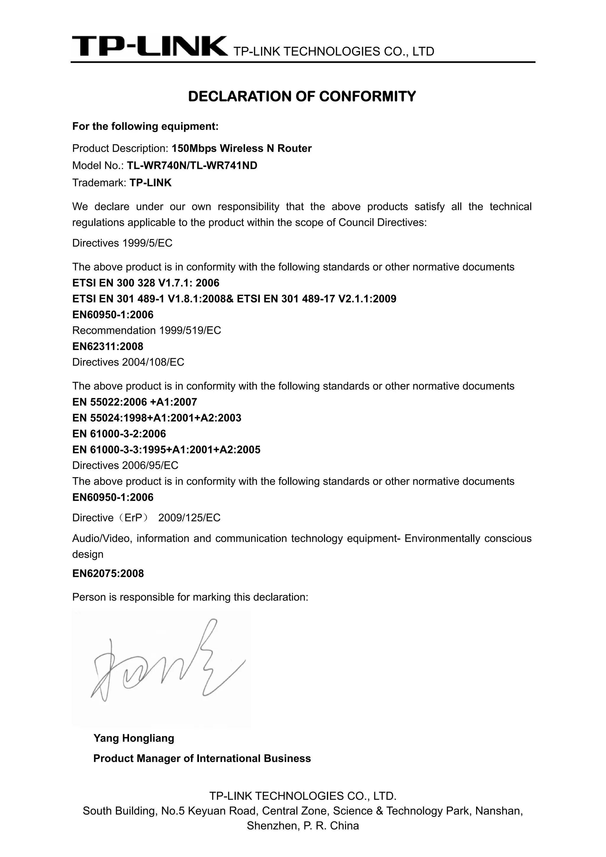 TP-LINK TECHNOLOGIES CO., LTD
DECLARATION OF CONFORMITY
For the following equipment:
Product Description: 150Mbps Wireless N Router
Model No.: TL-WR740N/TL-WR741ND
Trademark: TP-LINK
We declare under our own responsibility that the above products satisfy all the technical
regulations applicable to the product within the scope of Council Directives:
Directives 1999/5/EC
The above product is in conformity with the following standards or other normative documents
ETSI EN 300 328 V1.7.1: 2006
ETSI EN 301 489-1 V1.8.1:2008& ETSI EN 301 489-17 V2.1.1:2009
EN60950-1:2006
Recommendation 1999/519/EC
EN62311:2008
Directives 2004/108/EC
The above product is in conformity with the following standards or other normative documents
EN 55022:2006 +A1:2007
EN 55024:1998+A1:2001+A2:2003
EN 61000-3-2:2006
EN 61000-3-3:1995+A1:2001+A2:2005
Directives 2006/95/EC
The above product is in conformity with the following standards or other normative documents
EN60950-1:2006
Directive（ErP） 2009/125/EC
Audio/Video, information and communication technology equipment- Environmentally conscious
design
EN62075:2008
Person is responsible for marking this declaration:
Yang Hongliang
Product Manager of International Business
TP-LINK TECHNOLOGIES CO., LTD.
South Building, No.5 Keyuan Road, Central Zone, Science & Technology Park, Nanshan,
Shenzhen, P. R. China
 
