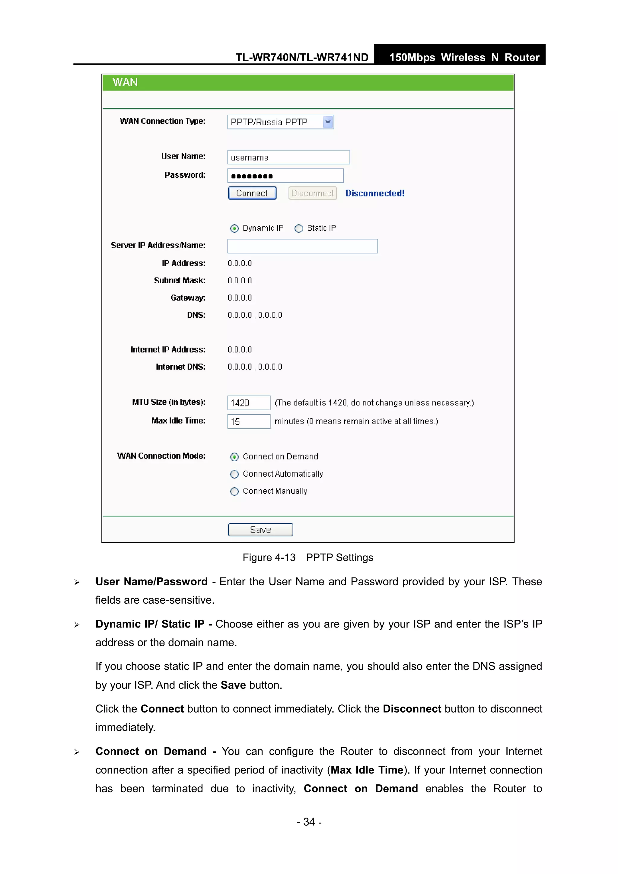 TL-WR740N/TL-WR741ND 150Mbps Wireless N Router
- 34 -
Figure 4-13 PPTP Settings
User Name/Password - Enter the User Name and Password provided by your ISP. These
fields are case-sensitive.
Dynamic IP/ Static IP - Choose either as you are given by your ISP and enter the ISP’s IP
address or the domain name.
If you choose static IP and enter the domain name, you should also enter the DNS assigned
by your ISP. And click the Save button.
Click the Connect button to connect immediately. Click the Disconnect button to disconnect
immediately.
Connect on Demand - You can configure the Router to disconnect from your Internet
connection after a specified period of inactivity (Max Idle Time). If your Internet connection
has been terminated due to inactivity, Connect on Demand enables the Router to
 
