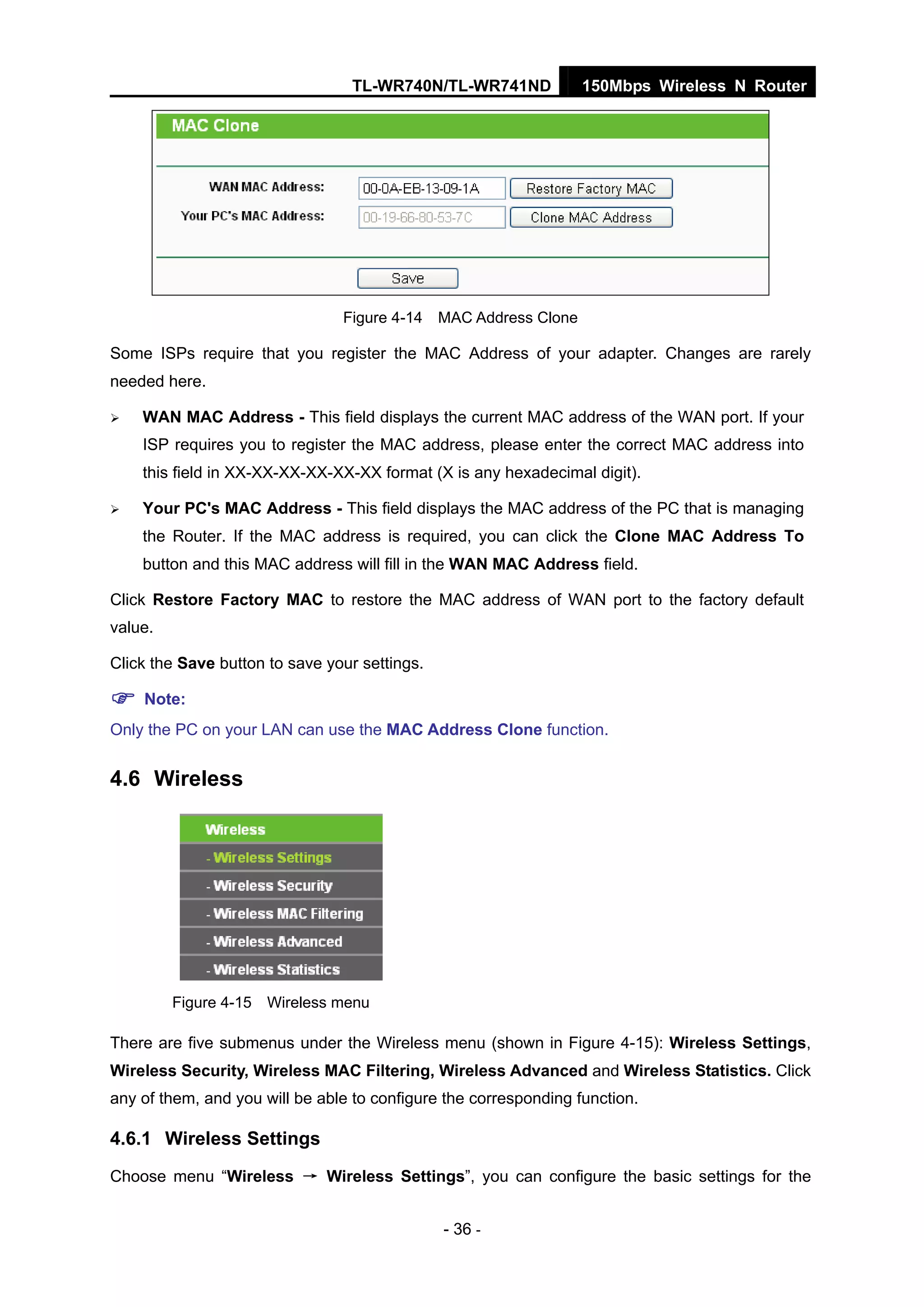 TL-WR740N/TL-WR741ND 150Mbps Wireless N Router
- 36 -
Figure 4-14 MAC Address Clone
Some ISPs require that you register the MAC Address of your adapter. Changes are rarely
needed here.
WAN MAC Address - This field displays the current MAC address of the WAN port. If your
ISP requires you to register the MAC address, please enter the correct MAC address into
this field in XX-XX-XX-XX-XX-XX format (X is any hexadecimal digit).
Your PC's MAC Address - This field displays the MAC address of the PC that is managing
the Router. If the MAC address is required, you can click the Clone MAC Address To
button and this MAC address will fill in the WAN MAC Address field.
Click Restore Factory MAC to restore the MAC address of WAN port to the factory default
value.
Click the Save button to save your settings.
Note:
Only the PC on your LAN can use the MAC Address Clone function.
4.6 Wireless
Figure 4-15 Wireless menu
There are five submenus under the Wireless menu (shown in Figure 4-15): Wireless Settings,
Wireless Security, Wireless MAC Filtering, Wireless Advanced and Wireless Statistics. Click
any of them, and you will be able to configure the corresponding function.
4.6.1 Wireless Settings
Choose menu “Wireless → Wireless Settings”, you can configure the basic settings for the
 