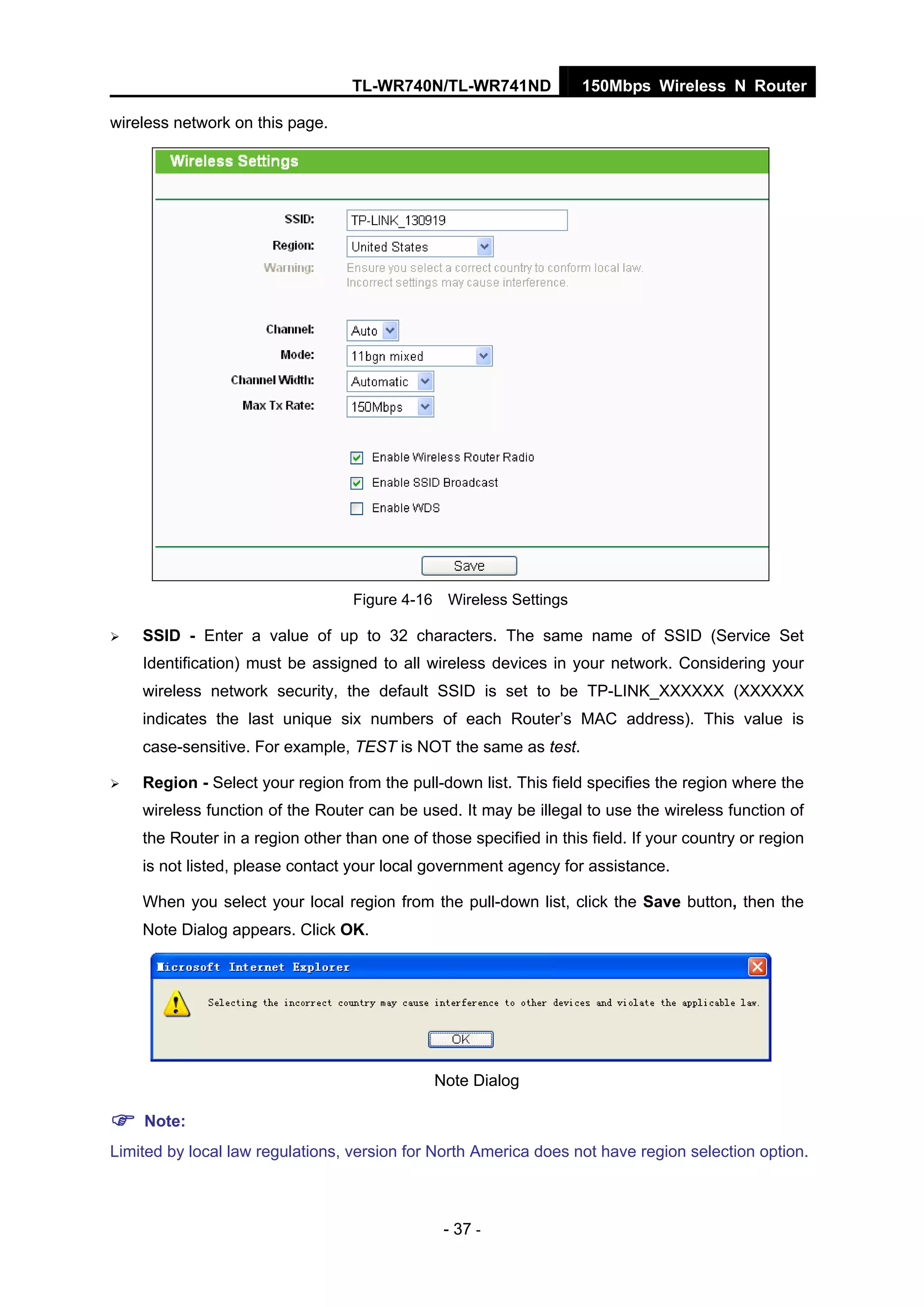 TL-WR740N/TL-WR741ND 150Mbps Wireless N Router
- 37 -
wireless network on this page.
Figure 4-16 Wireless Settings
SSID - Enter a value of up to 32 characters. The same name of SSID (Service Set
Identification) must be assigned to all wireless devices in your network. Considering your
wireless network security, the default SSID is set to be TP-LINK_XXXXXX (XXXXXX
indicates the last unique six numbers of each Router’s MAC address). This value is
case-sensitive. For example, TEST is NOT the same as test.
Region - Select your region from the pull-down list. This field specifies the region where the
wireless function of the Router can be used. It may be illegal to use the wireless function of
the Router in a region other than one of those specified in this field. If your country or region
is not listed, please contact your local government agency for assistance.
When you select your local region from the pull-down list, click the Save button, then the
Note Dialog appears. Click OK.
Note Dialog
Note:
Limited by local law regulations, version for North America does not have region selection option.
 