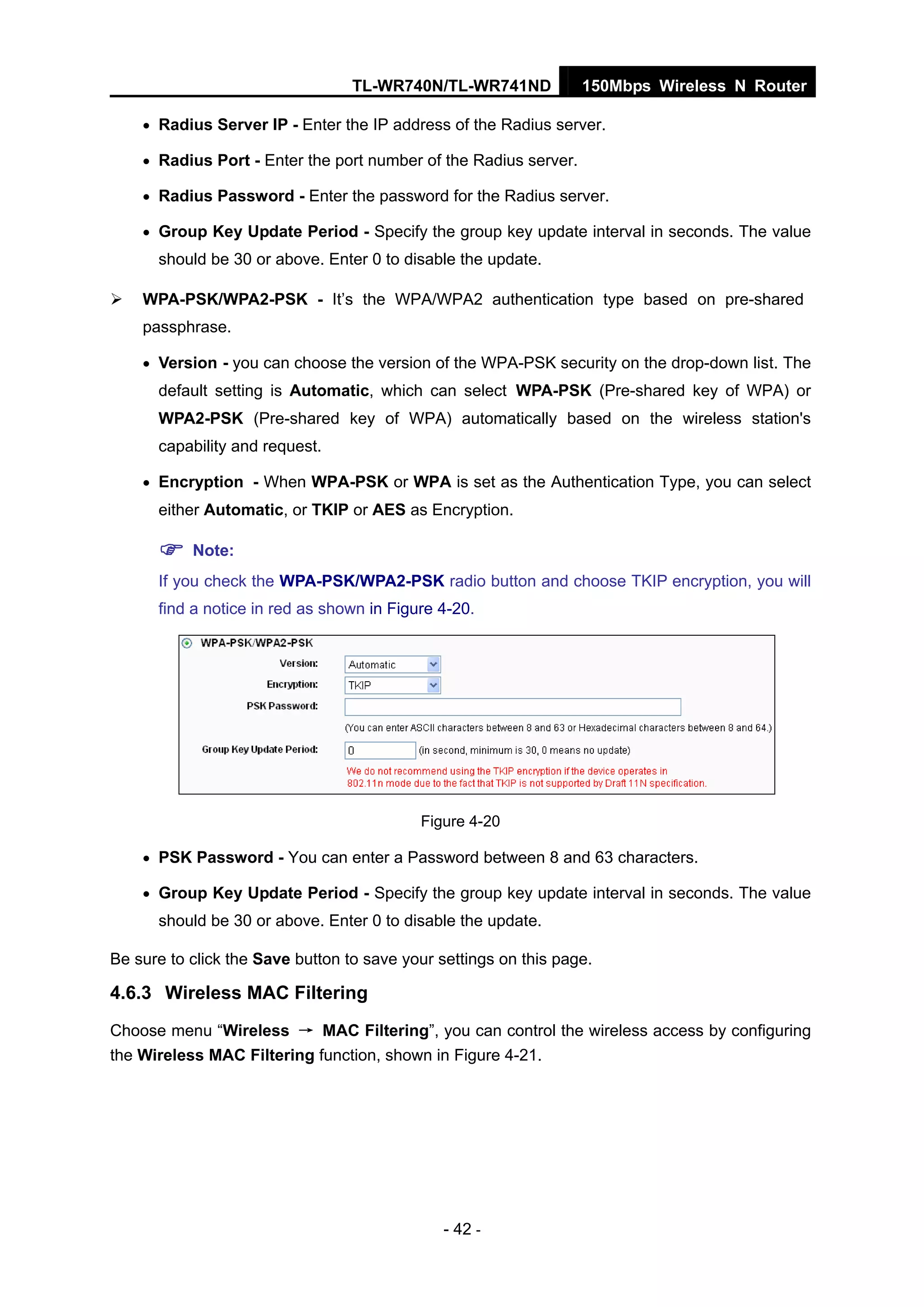 TL-WR740N/TL-WR741ND 150Mbps Wireless N Router
- 42 -
• Radius Server IP - Enter the IP address of the Radius server.
• Radius Port - Enter the port number of the Radius server.
• Radius Password - Enter the password for the Radius server.
• Group Key Update Period - Specify the group key update interval in seconds. The value
should be 30 or above. Enter 0 to disable the update.
WPA-PSK/WPA2-PSK - It’s the WPA/WPA2 authentication type based on pre-shared
passphrase.
• Version - you can choose the version of the WPA-PSK security on the drop-down list. The
default setting is Automatic, which can select WPA-PSK (Pre-shared key of WPA) or
WPA2-PSK (Pre-shared key of WPA) automatically based on the wireless station's
capability and request.
• Encryption - When WPA-PSK or WPA is set as the Authentication Type, you can select
either Automatic, or TKIP or AES as Encryption.
Note:
If you check the WPA-PSK/WPA2-PSK radio button and choose TKIP encryption, you will
find a notice in red as shown in Figure 4-20.
Figure 4-20
• PSK Password - You can enter a Password between 8 and 63 characters.
• Group Key Update Period - Specify the group key update interval in seconds. The value
should be 30 or above. Enter 0 to disable the update.
Be sure to click the Save button to save your settings on this page.
4.6.3 Wireless MAC Filtering
Choose menu “Wireless → MAC Filtering”, you can control the wireless access by configuring
the Wireless MAC Filtering function, shown in Figure 4-21.
 