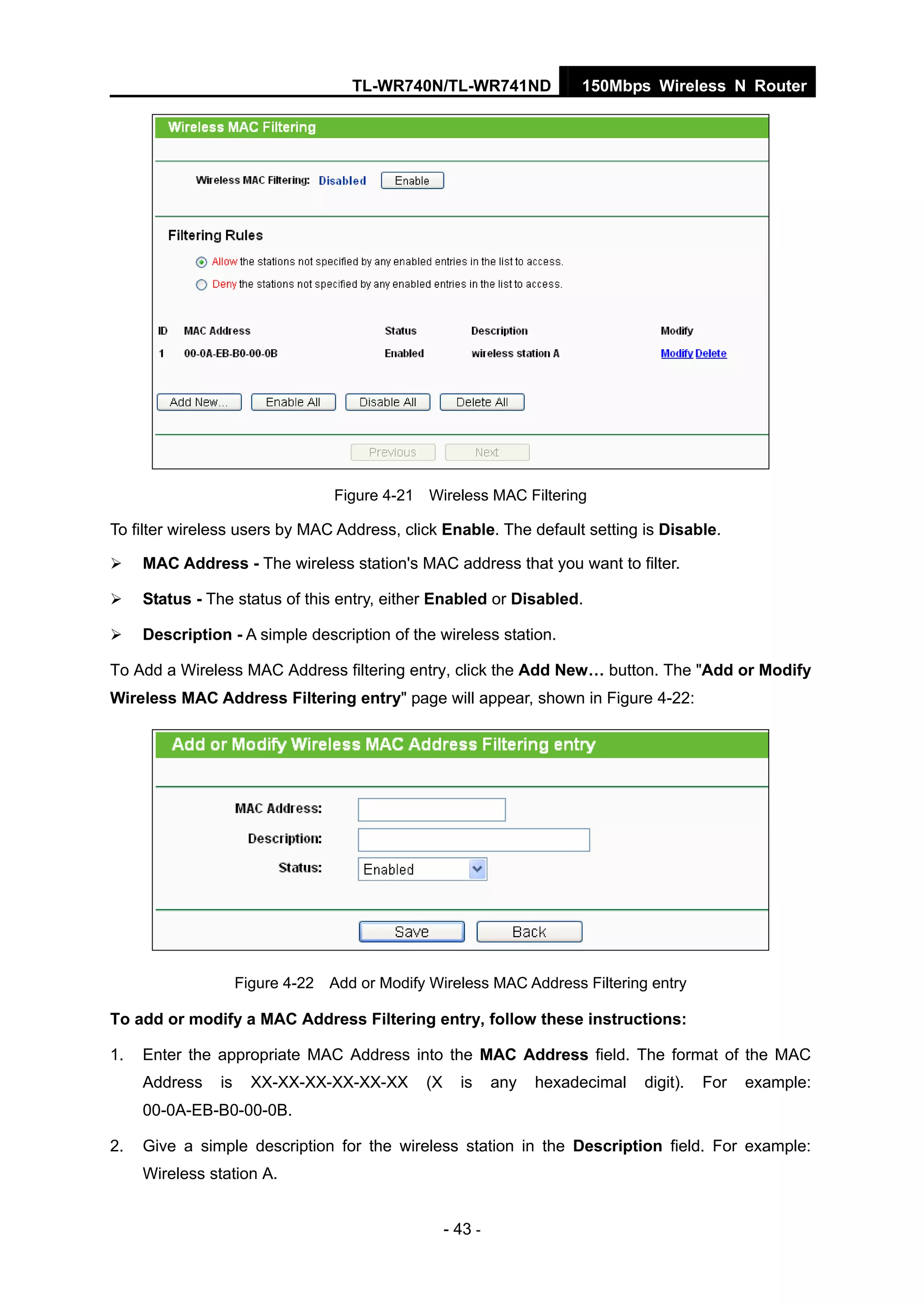 TL-WR740N/TL-WR741ND 150Mbps Wireless N Router
- 43 -
Figure 4-21 Wireless MAC Filtering
To filter wireless users by MAC Address, click Enable. The default setting is Disable.
MAC Address - The wireless station's MAC address that you want to filter.
Status - The status of this entry, either Enabled or Disabled.
Description - A simple description of the wireless station.
To Add a Wireless MAC Address filtering entry, click the Add New… button. The "Add or Modify
Wireless MAC Address Filtering entry" page will appear, shown in Figure 4-22:
Figure 4-22 Add or Modify Wireless MAC Address Filtering entry
To add or modify a MAC Address Filtering entry, follow these instructions:
1. Enter the appropriate MAC Address into the MAC Address field. The format of the MAC
Address is XX-XX-XX-XX-XX-XX (X is any hexadecimal digit). For example:
00-0A-EB-B0-00-0B.
2. Give a simple description for the wireless station in the Description field. For example:
Wireless station A.
 