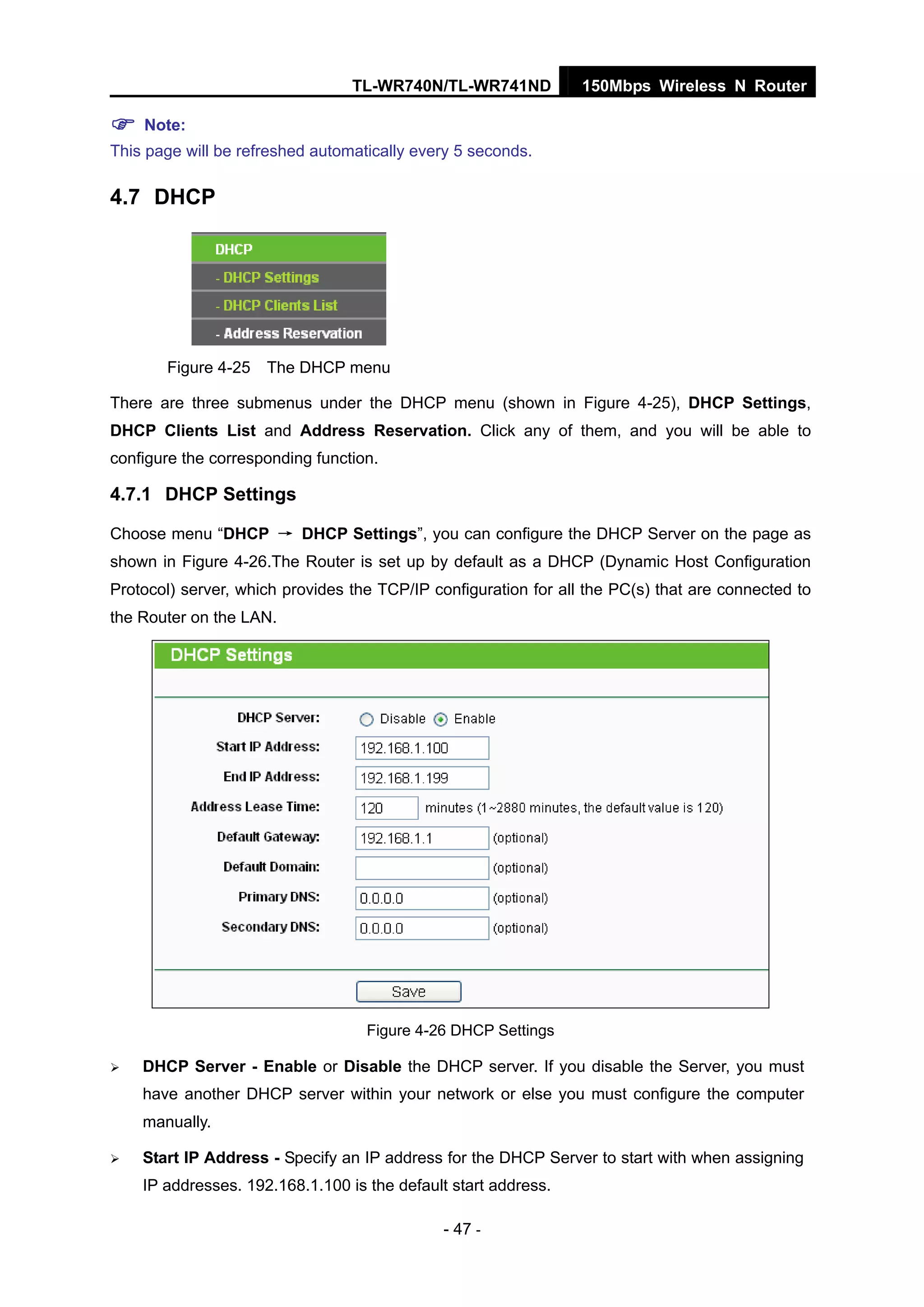 TL-WR740N/TL-WR741ND 150Mbps Wireless N Router
- 47 -
Note:
This page will be refreshed automatically every 5 seconds.
4.7 DHCP
Figure 4-25 The DHCP menu
There are three submenus under the DHCP menu (shown in Figure 4-25), DHCP Settings,
DHCP Clients List and Address Reservation. Click any of them, and you will be able to
configure the corresponding function.
4.7.1 DHCP Settings
Choose menu “DHCP → DHCP Settings”, you can configure the DHCP Server on the page as
shown in Figure 4-26.The Router is set up by default as a DHCP (Dynamic Host Configuration
Protocol) server, which provides the TCP/IP configuration for all the PC(s) that are connected to
the Router on the LAN.
Figure 4-26 DHCP Settings
DHCP Server - Enable or Disable the DHCP server. If you disable the Server, you must
have another DHCP server within your network or else you must configure the computer
manually.
Start IP Address - Specify an IP address for the DHCP Server to start with when assigning
IP addresses. 192.168.1.100 is the default start address.
 