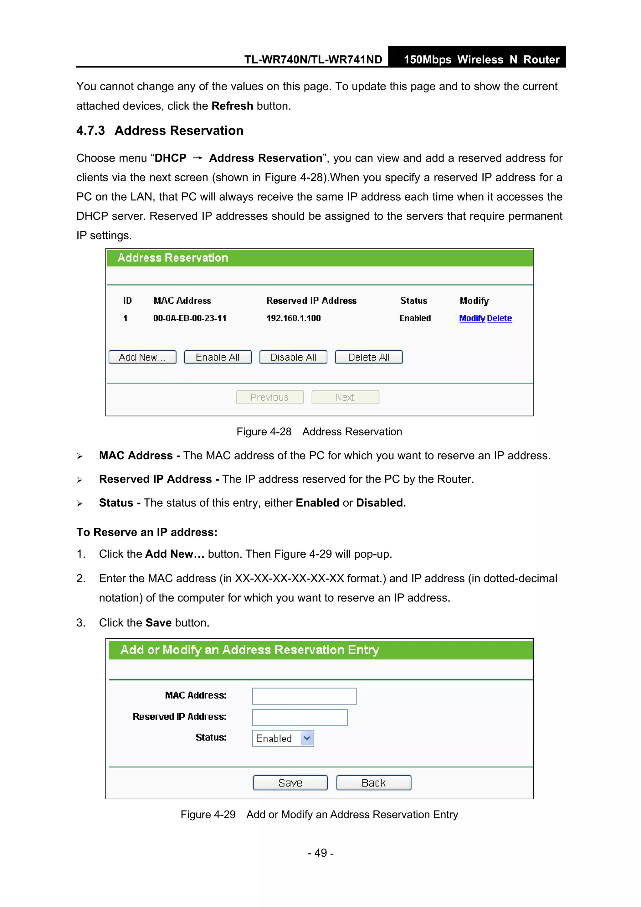 TL-WR740N/TL-WR741ND 150Mbps Wireless N Router
- 49 -
You cannot change any of the values on this page. To update this page and to show the current
attached devices, click the Refresh button.
4.7.3 Address Reservation
Choose menu “DHCP → Address Reservation”, you can view and add a reserved address for
clients via the next screen (shown in Figure 4-28).When you specify a reserved IP address for a
PC on the LAN, that PC will always receive the same IP address each time when it accesses the
DHCP server. Reserved IP addresses should be assigned to the servers that require permanent
IP settings.
Figure 4-28 Address Reservation
MAC Address - The MAC address of the PC for which you want to reserve an IP address.
Reserved IP Address - The IP address reserved for the PC by the Router.
Status - The status of this entry, either Enabled or Disabled.
To Reserve an IP address:
1. Click the Add New… button. Then Figure 4-29 will pop-up.
2. Enter the MAC address (in XX-XX-XX-XX-XX-XX format.) and IP address (in dotted-decimal
notation) of the computer for which you want to reserve an IP address.
3. Click the Save button.
Figure 4-29 Add or Modify an Address Reservation Entry
 