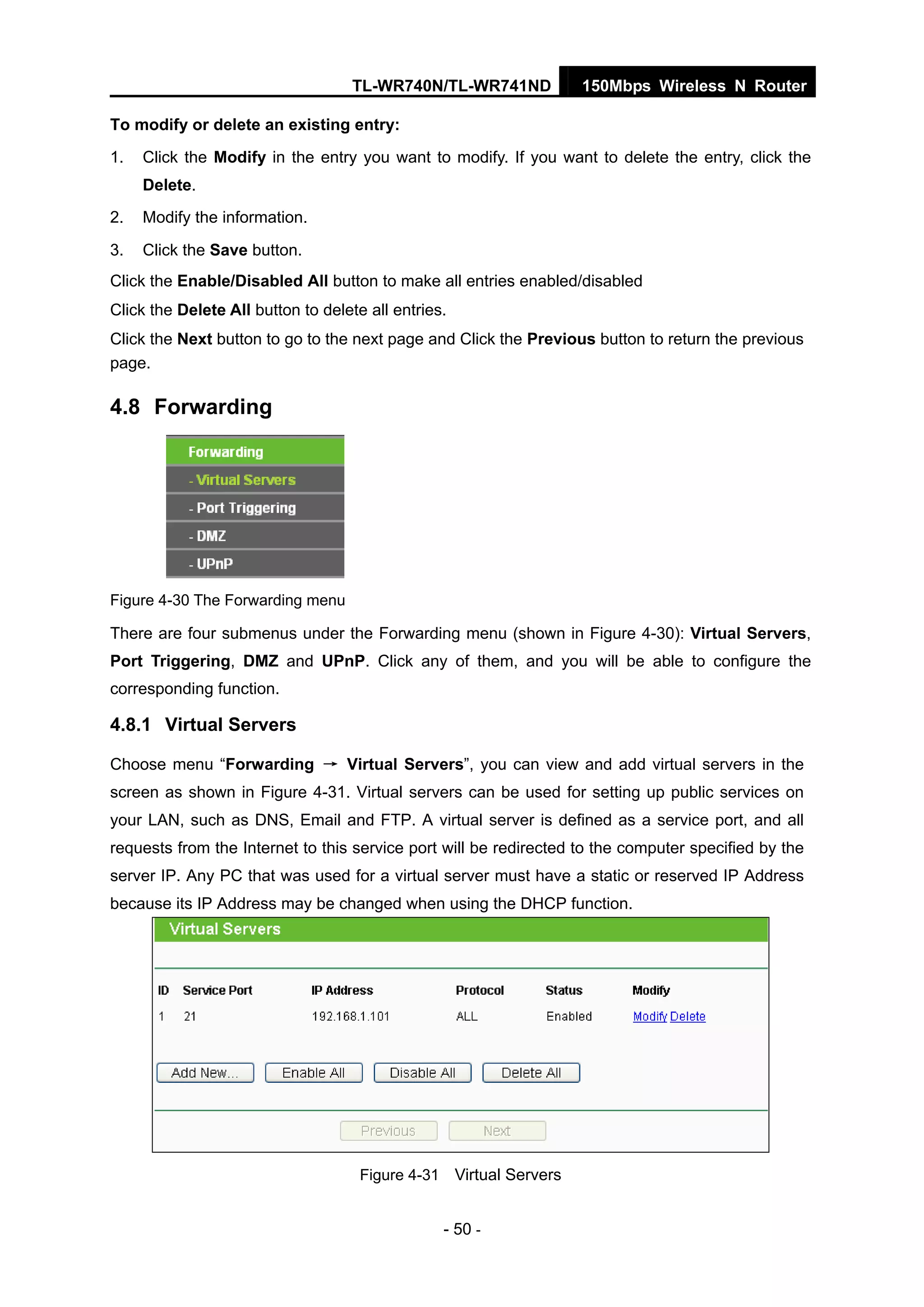 TL-WR740N/TL-WR741ND 150Mbps Wireless N Router
- 50 -
To modify or delete an existing entry:
1. Click the Modify in the entry you want to modify. If you want to delete the entry, click the
Delete.
2. Modify the information.
3. Click the Save button.
Click the Enable/Disabled All button to make all entries enabled/disabled
Click the Delete All button to delete all entries.
Click the Next button to go to the next page and Click the Previous button to return the previous
page.
4.8 Forwarding
Figure 4-30 The Forwarding menu
There are four submenus under the Forwarding menu (shown in Figure 4-30): Virtual Servers,
Port Triggering, DMZ and UPnP. Click any of them, and you will be able to configure the
corresponding function.
4.8.1 Virtual Servers
Choose menu “Forwarding → Virtual Servers”, you can view and add virtual servers in the
screen as shown in Figure 4-31. Virtual servers can be used for setting up public services on
your LAN, such as DNS, Email and FTP. A virtual server is defined as a service port, and all
requests from the Internet to this service port will be redirected to the computer specified by the
server IP. Any PC that was used for a virtual server must have a static or reserved IP Address
because its IP Address may be changed when using the DHCP function.
Figure 4-31 Virtual Servers
 