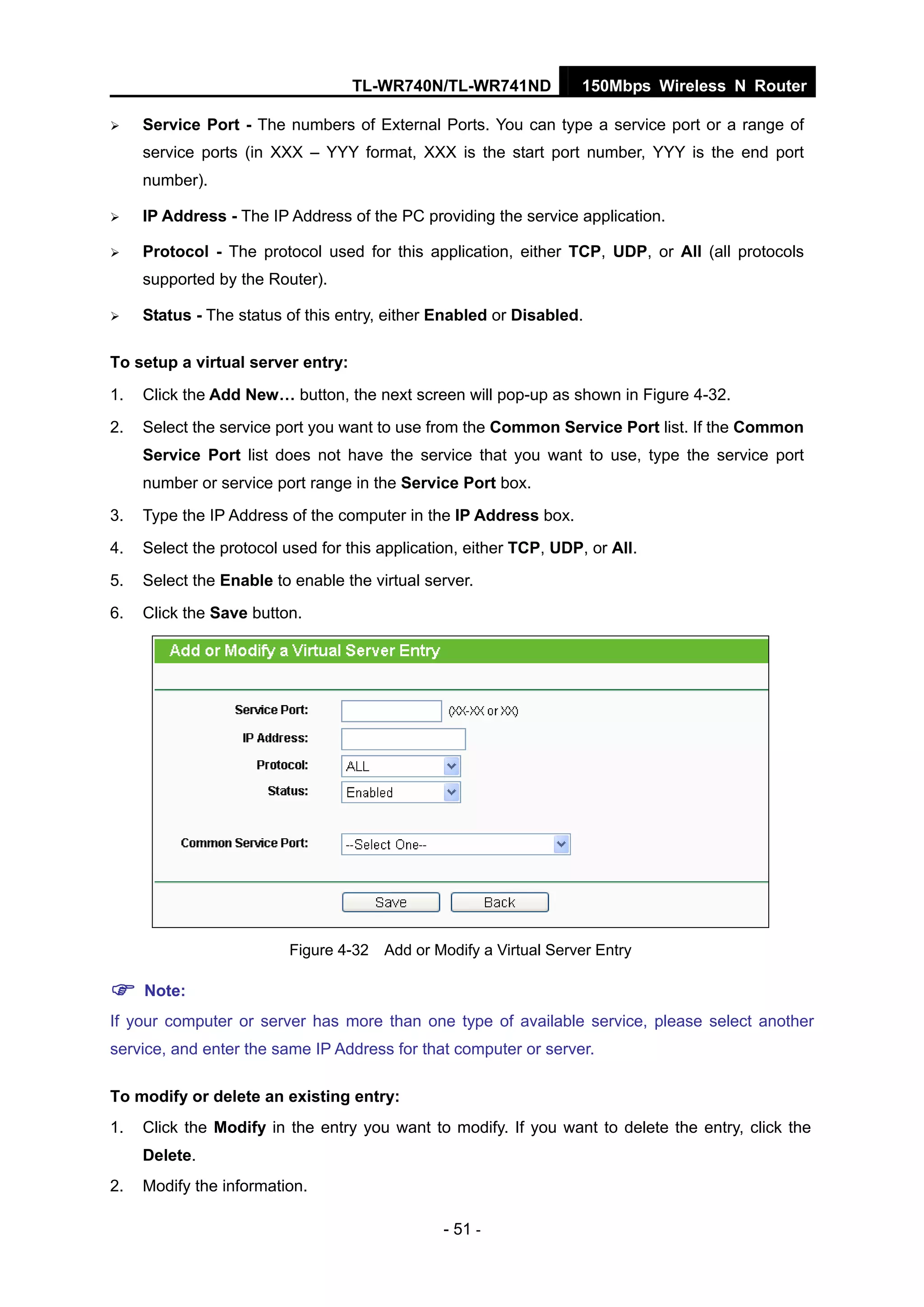 TL-WR740N/TL-WR741ND 150Mbps Wireless N Router
- 51 -
Service Port - The numbers of External Ports. You can type a service port or a range of
service ports (in XXX – YYY format, XXX is the start port number, YYY is the end port
number).
IP Address - The IP Address of the PC providing the service application.
Protocol - The protocol used for this application, either TCP, UDP, or All (all protocols
supported by the Router).
Status - The status of this entry, either Enabled or Disabled.
To setup a virtual server entry:
1. Click the Add New… button, the next screen will pop-up as shown in Figure 4-32.
2. Select the service port you want to use from the Common Service Port list. If the Common
Service Port list does not have the service that you want to use, type the service port
number or service port range in the Service Port box.
3. Type the IP Address of the computer in the IP Address box.
4. Select the protocol used for this application, either TCP, UDP, or All.
5. Select the Enable to enable the virtual server.
6. Click the Save button.
Figure 4-32 Add or Modify a Virtual Server Entry
Note:
If your computer or server has more than one type of available service, please select another
service, and enter the same IP Address for that computer or server.
To modify or delete an existing entry:
1. Click the Modify in the entry you want to modify. If you want to delete the entry, click the
Delete.
2. Modify the information.
 