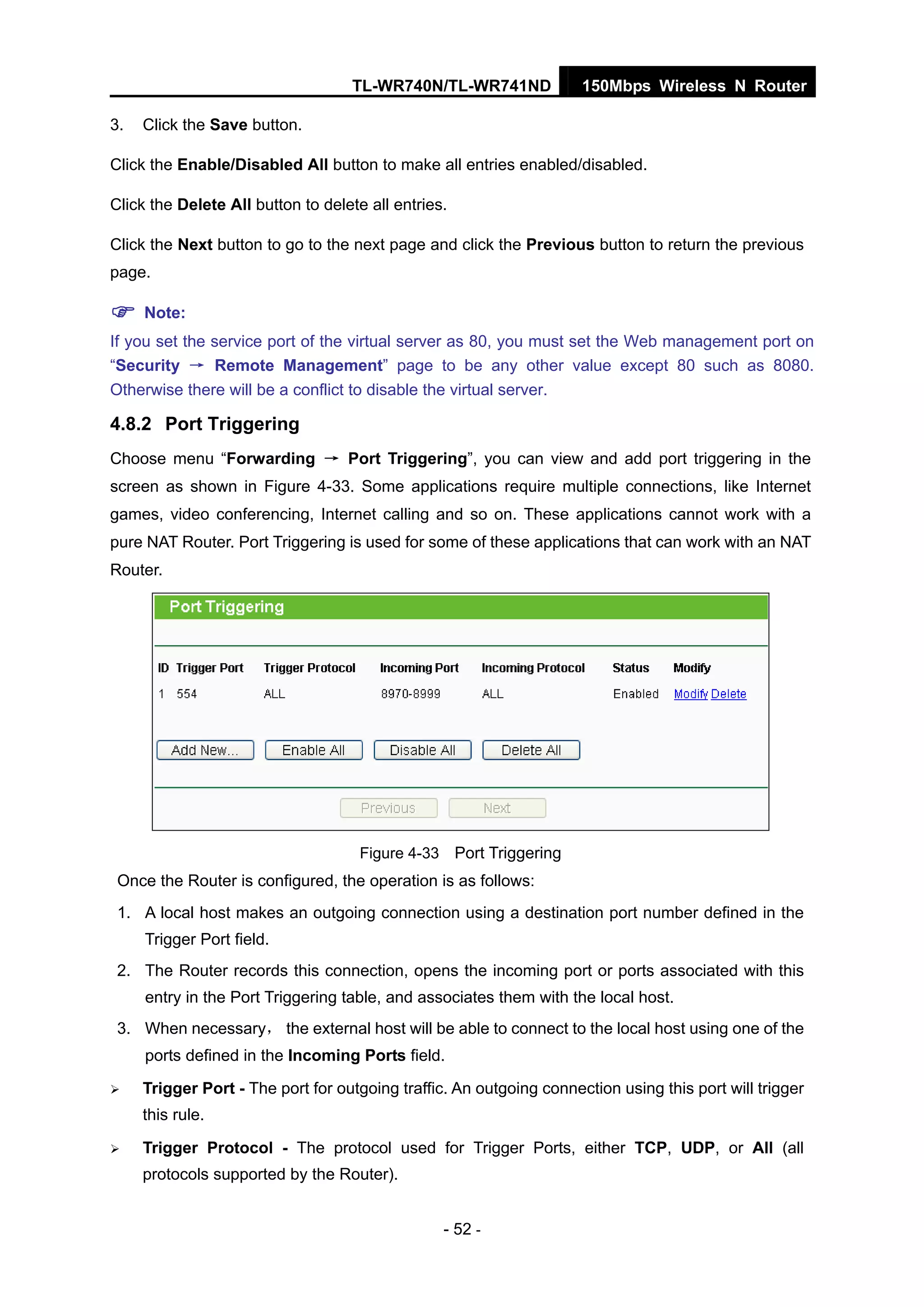 TL-WR740N/TL-WR741ND 150Mbps Wireless N Router
- 52 -
3. Click the Save button.
Click the Enable/Disabled All button to make all entries enabled/disabled.
Click the Delete All button to delete all entries.
Click the Next button to go to the next page and click the Previous button to return the previous
page.
Note:
If you set the service port of the virtual server as 80, you must set the Web management port on
“Security → Remote Management” page to be any other value except 80 such as 8080.
Otherwise there will be a conflict to disable the virtual server.
4.8.2 Port Triggering
Choose menu “Forwarding → Port Triggering”, you can view and add port triggering in the
screen as shown in Figure 4-33. Some applications require multiple connections, like Internet
games, video conferencing, Internet calling and so on. These applications cannot work with a
pure NAT Router. Port Triggering is used for some of these applications that can work with an NAT
Router.
Figure 4-33 Port Triggering
Once the Router is configured, the operation is as follows:
1. A local host makes an outgoing connection using a destination port number defined in the
Trigger Port field.
2. The Router records this connection, opens the incoming port or ports associated with this
entry in the Port Triggering table, and associates them with the local host.
3. When necessary， the external host will be able to connect to the local host using one of the
ports defined in the Incoming Ports field.
Trigger Port - The port for outgoing traffic. An outgoing connection using this port will trigger
this rule.
Trigger Protocol - The protocol used for Trigger Ports, either TCP, UDP, or All (all
protocols supported by the Router).
 