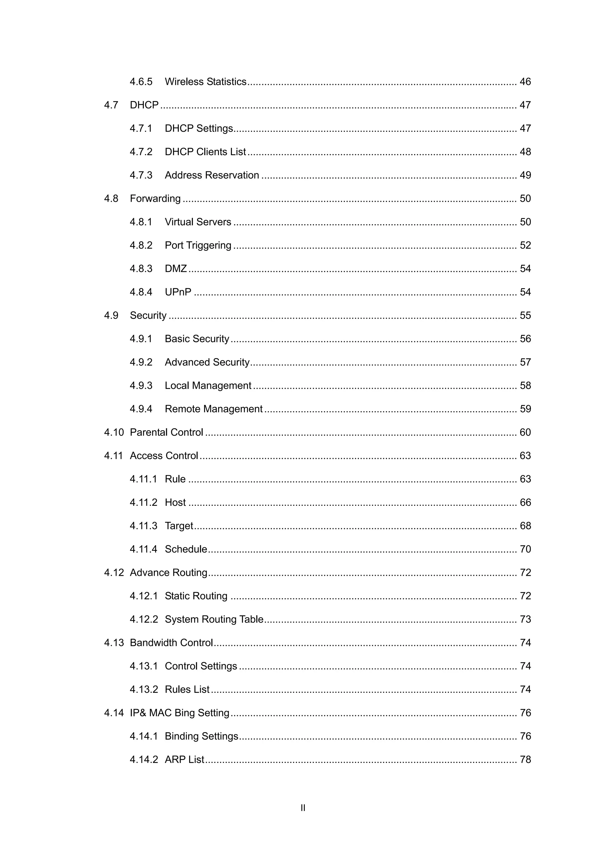4.6.5 Wireless Statistics................................................................................................ 46
4.7 DHCP............................................................................................................................... 47
4.7.1 DHCP Settings..................................................................................................... 47
4.7.2 DHCP Clients List................................................................................................ 48
4.7.3 Address Reservation ........................................................................................... 49
4.8 Forwarding ....................................................................................................................... 50
4.8.1 Virtual Servers ..................................................................................................... 50
4.8.2 Port Triggering ..................................................................................................... 52
4.8.3 DMZ..................................................................................................................... 54
4.8.4 UPnP ................................................................................................................... 54
4.9 Security ............................................................................................................................ 55
4.9.1 Basic Security...................................................................................................... 56
4.9.2 Advanced Security............................................................................................... 57
4.9.3 Local Management.............................................................................................. 58
4.9.4 Remote Management.......................................................................................... 59
4.10 Parental Control ............................................................................................................... 60
4.11 Access Control................................................................................................................. 63
4.11.1 Rule ..................................................................................................................... 63
4.11.2 Host ..................................................................................................................... 66
4.11.3 Target................................................................................................................... 68
4.11.4 Schedule.............................................................................................................. 70
4.12 Advance Routing.............................................................................................................. 72
4.12.1 Static Routing ...................................................................................................... 72
4.12.2 System Routing Table.......................................................................................... 73
4.13 Bandwidth Control............................................................................................................ 74
4.13.1 Control Settings................................................................................................... 74
4.13.2 Rules List............................................................................................................. 74
4.14 IP& MAC Bing Setting...................................................................................................... 76
4.14.1 Binding Settings................................................................................................... 76
4.14.2 ARP List............................................................................................................... 78
II
 
