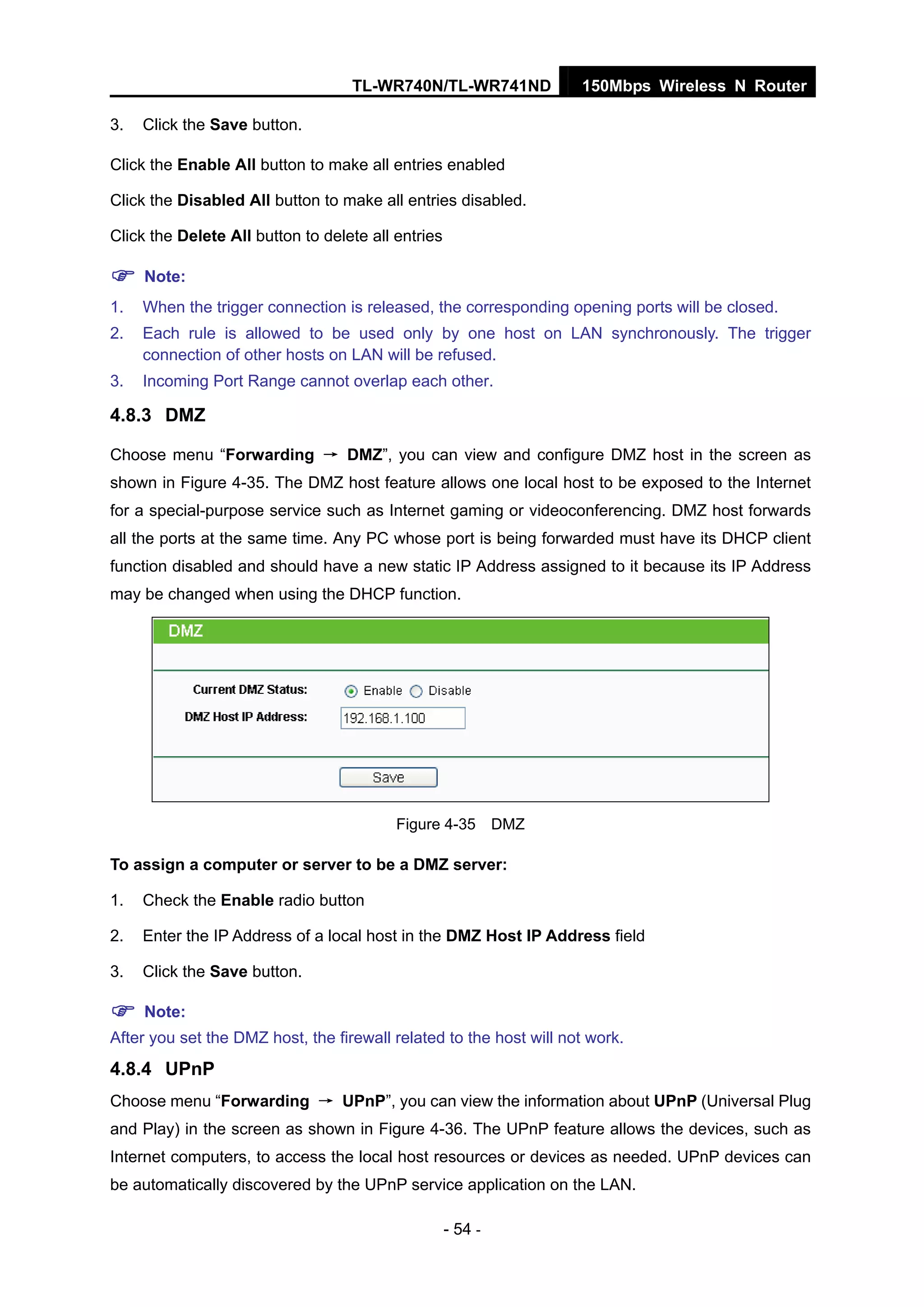 TL-WR740N/TL-WR741ND 150Mbps Wireless N Router
- 54 -
3. Click the Save button.
Click the Enable All button to make all entries enabled
Click the Disabled All button to make all entries disabled.
Click the Delete All button to delete all entries
Note:
1. When the trigger connection is released, the corresponding opening ports will be closed.
2. Each rule is allowed to be used only by one host on LAN synchronously. The trigger
connection of other hosts on LAN will be refused.
3. Incoming Port Range cannot overlap each other.
4.8.3 DMZ
Choose menu “Forwarding → DMZ”, you can view and configure DMZ host in the screen as
shown in Figure 4-35. The DMZ host feature allows one local host to be exposed to the Internet
for a special-purpose service such as Internet gaming or videoconferencing. DMZ host forwards
all the ports at the same time. Any PC whose port is being forwarded must have its DHCP client
function disabled and should have a new static IP Address assigned to it because its IP Address
may be changed when using the DHCP function.
Figure 4-35 DMZ
To assign a computer or server to be a DMZ server:
1. Check the Enable radio button
2. Enter the IP Address of a local host in the DMZ Host IP Address field
3. Click the Save button.
Note:
After you set the DMZ host, the firewall related to the host will not work.
4.8.4 UPnP
Choose menu “Forwarding → UPnP”, you can view the information about UPnP (Universal Plug
and Play) in the screen as shown in Figure 4-36. The UPnP feature allows the devices, such as
Internet computers, to access the local host resources or devices as needed. UPnP devices can
be automatically discovered by the UPnP service application on the LAN.
 