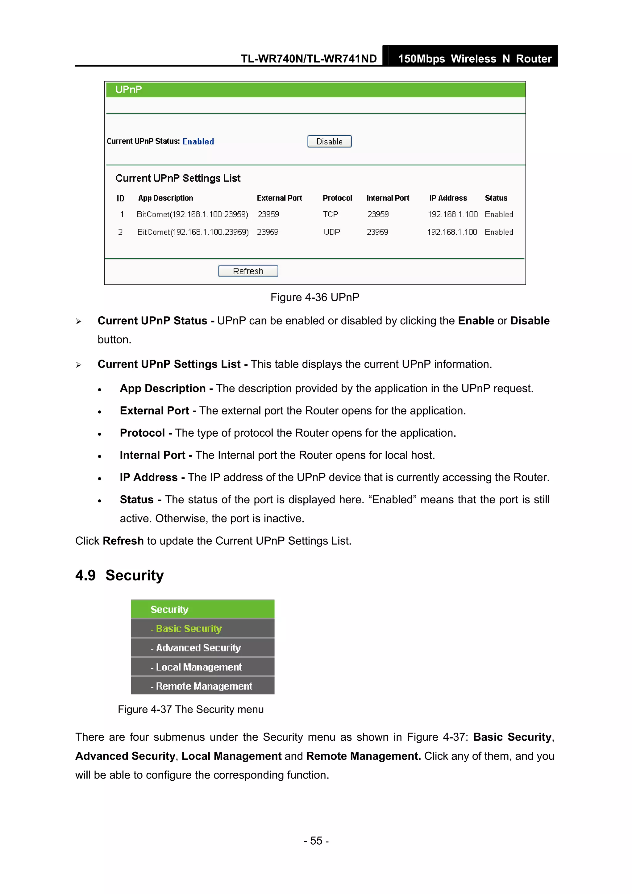 TL-WR740N/TL-WR741ND 150Mbps Wireless N Router
- 55 -
Figure 4-36 UPnP
Current UPnP Status - UPnP can be enabled or disabled by clicking the Enable or Disable
button.
Current UPnP Settings List - This table displays the current UPnP information.
• App Description - The description provided by the application in the UPnP request.
• External Port - The external port the Router opens for the application.
• Protocol - The type of protocol the Router opens for the application.
• Internal Port - The Internal port the Router opens for local host.
• IP Address - The IP address of the UPnP device that is currently accessing the Router.
• Status - The status of the port is displayed here. “Enabled” means that the port is still
active. Otherwise, the port is inactive.
Click Refresh to update the Current UPnP Settings List.
4.9 Security
Figure 4-37 The Security menu
There are four submenus under the Security menu as shown in Figure 4-37: Basic Security,
Advanced Security, Local Management and Remote Management. Click any of them, and you
will be able to configure the corresponding function.
 