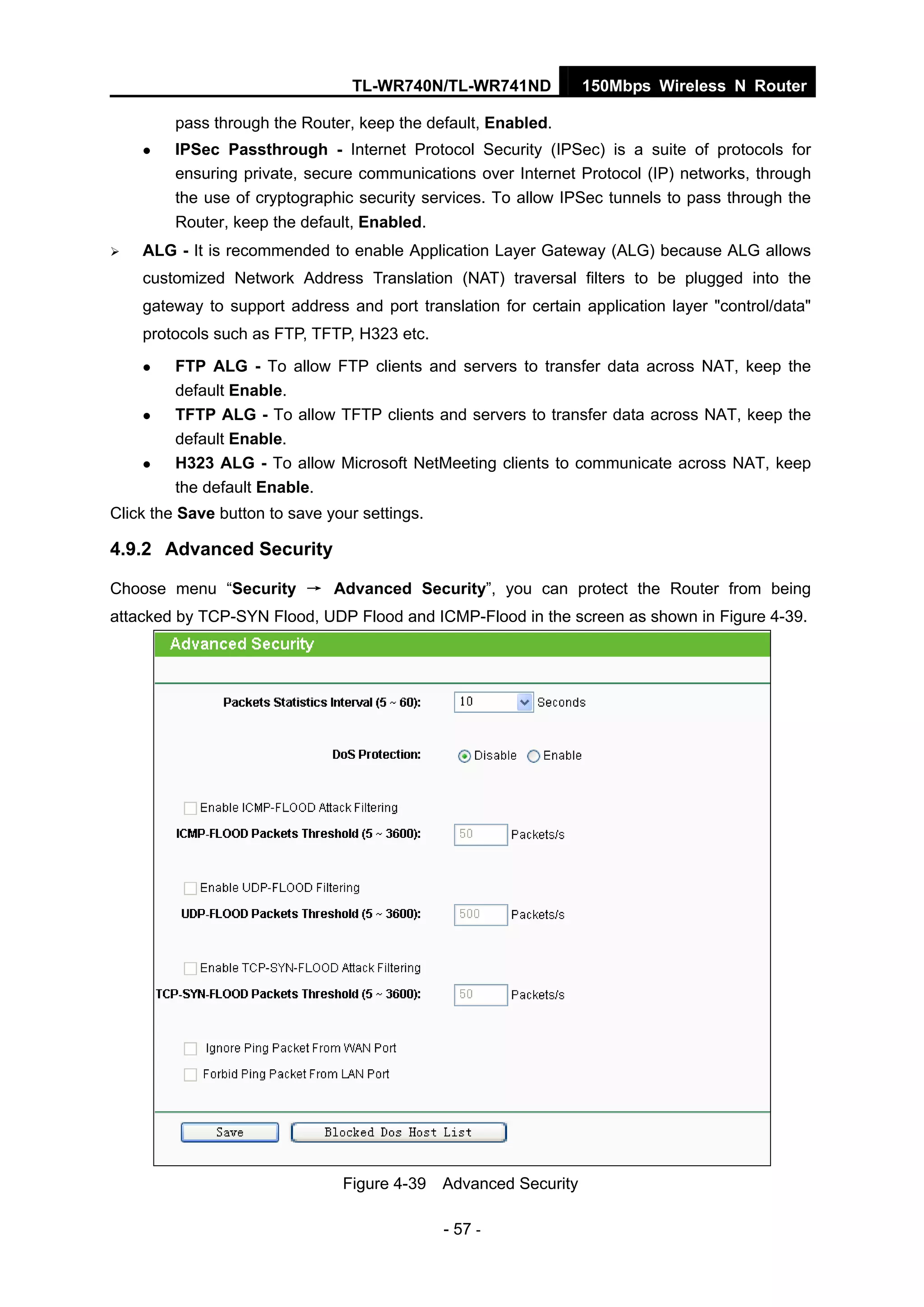 TL-WR740N/TL-WR741ND 150Mbps Wireless N Router
- 57 -
pass through the Router, keep the default, Enabled.
IPSec Passthrough - Internet Protocol Security (IPSec) is a suite of protocols for
ensuring private, secure communications over Internet Protocol (IP) networks, through
the use of cryptographic security services. To allow IPSec tunnels to pass through the
Router, keep the default, Enabled.
ALG - It is recommended to enable Application Layer Gateway (ALG) because ALG allows
customized Network Address Translation (NAT) traversal filters to be plugged into the
gateway to support address and port translation for certain application layer "control/data"
protocols such as FTP, TFTP, H323 etc.
FTP ALG - To allow FTP clients and servers to transfer data across NAT, keep the
default Enable.
TFTP ALG - To allow TFTP clients and servers to transfer data across NAT, keep the
default Enable.
H323 ALG - To allow Microsoft NetMeeting clients to communicate across NAT, keep
the default Enable.
Click the Save button to save your settings.
4.9.2 Advanced Security
Choose menu “Security → Advanced Security”, you can protect the Router from being
attacked by TCP-SYN Flood, UDP Flood and ICMP-Flood in the screen as shown in Figure 4-39.
Figure 4-39 Advanced Security
 