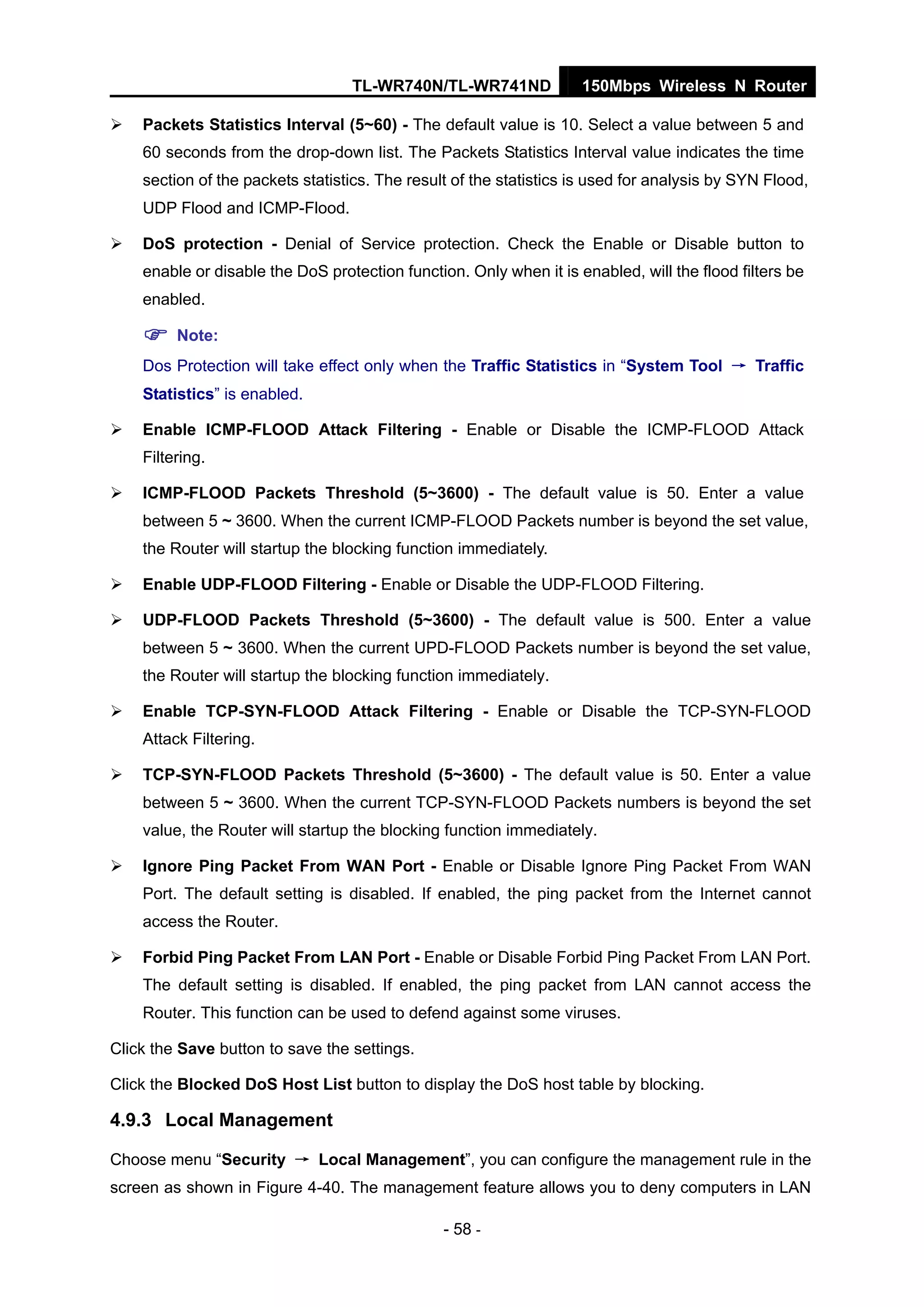 TL-WR740N/TL-WR741ND 150Mbps Wireless N Router
- 58 -
Packets Statistics Interval (5~60) - The default value is 10. Select a value between 5 and
60 seconds from the drop-down list. The Packets Statistics Interval value indicates the time
section of the packets statistics. The result of the statistics is used for analysis by SYN Flood,
UDP Flood and ICMP-Flood.
DoS protection - Denial of Service protection. Check the Enable or Disable button to
enable or disable the DoS protection function. Only when it is enabled, will the flood filters be
enabled.
Note:
Dos Protection will take effect only when the Traffic Statistics in “System Tool → Traffic
Statistics” is enabled.
Enable ICMP-FLOOD Attack Filtering - Enable or Disable the ICMP-FLOOD Attack
Filtering.
ICMP-FLOOD Packets Threshold (5~3600) - The default value is 50. Enter a value
between 5 ~ 3600. When the current ICMP-FLOOD Packets number is beyond the set value,
the Router will startup the blocking function immediately.
Enable UDP-FLOOD Filtering - Enable or Disable the UDP-FLOOD Filtering.
UDP-FLOOD Packets Threshold (5~3600) - The default value is 500. Enter a value
between 5 ~ 3600. When the current UPD-FLOOD Packets number is beyond the set value,
the Router will startup the blocking function immediately.
Enable TCP-SYN-FLOOD Attack Filtering - Enable or Disable the TCP-SYN-FLOOD
Attack Filtering.
TCP-SYN-FLOOD Packets Threshold (5~3600) - The default value is 50. Enter a value
between 5 ~ 3600. When the current TCP-SYN-FLOOD Packets numbers is beyond the set
value, the Router will startup the blocking function immediately.
Ignore Ping Packet From WAN Port - Enable or Disable Ignore Ping Packet From WAN
Port. The default setting is disabled. If enabled, the ping packet from the Internet cannot
access the Router.
Forbid Ping Packet From LAN Port - Enable or Disable Forbid Ping Packet From LAN Port.
The default setting is disabled. If enabled, the ping packet from LAN cannot access the
Router. This function can be used to defend against some viruses.
Click the Save button to save the settings.
Click the Blocked DoS Host List button to display the DoS host table by blocking.
4.9.3 Local Management
Choose menu “Security → Local Management”, you can configure the management rule in the
screen as shown in Figure 4-40. The management feature allows you to deny computers in LAN
 