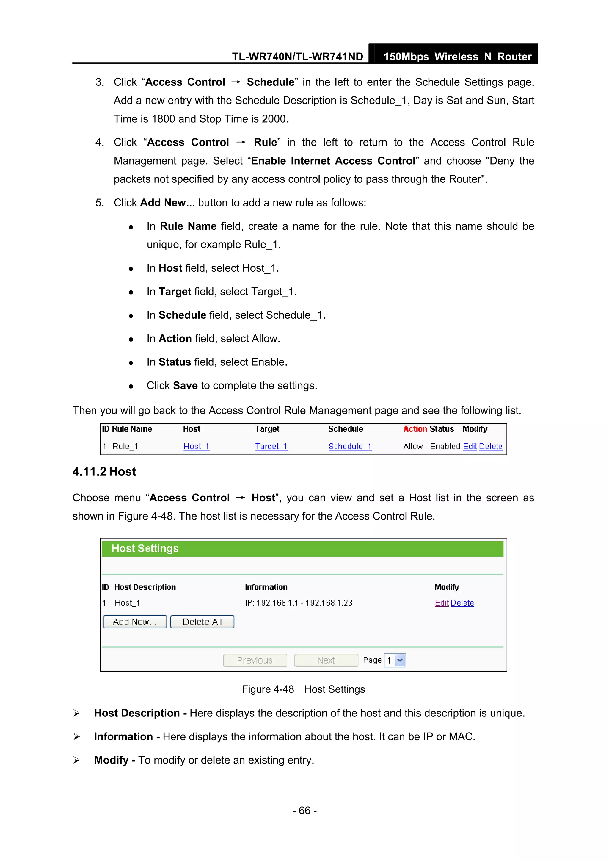 TL-WR740N/TL-WR741ND 150Mbps Wireless N Router
- 66 -
3. Click “Access Control → Schedule” in the left to enter the Schedule Settings page.
Add a new entry with the Schedule Description is Schedule_1, Day is Sat and Sun, Start
Time is 1800 and Stop Time is 2000.
4. Click “Access Control → Rule” in the left to return to the Access Control Rule
Management page. Select “Enable Internet Access Control” and choose "Deny the
packets not specified by any access control policy to pass through the Router".
5. Click Add New... button to add a new rule as follows:
In Rule Name field, create a name for the rule. Note that this name should be
unique, for example Rule_1.
In Host field, select Host_1.
In Target field, select Target_1.
In Schedule field, select Schedule_1.
In Action field, select Allow.
In Status field, select Enable.
Click Save to complete the settings.
Then you will go back to the Access Control Rule Management page and see the following list.
4.11.2 Host
Choose menu “Access Control → Host”, you can view and set a Host list in the screen as
shown in Figure 4-48. The host list is necessary for the Access Control Rule.
Figure 4-48 Host Settings
Host Description - Here displays the description of the host and this description is unique.
Information - Here displays the information about the host. It can be IP or MAC.
Modify - To modify or delete an existing entry.
 