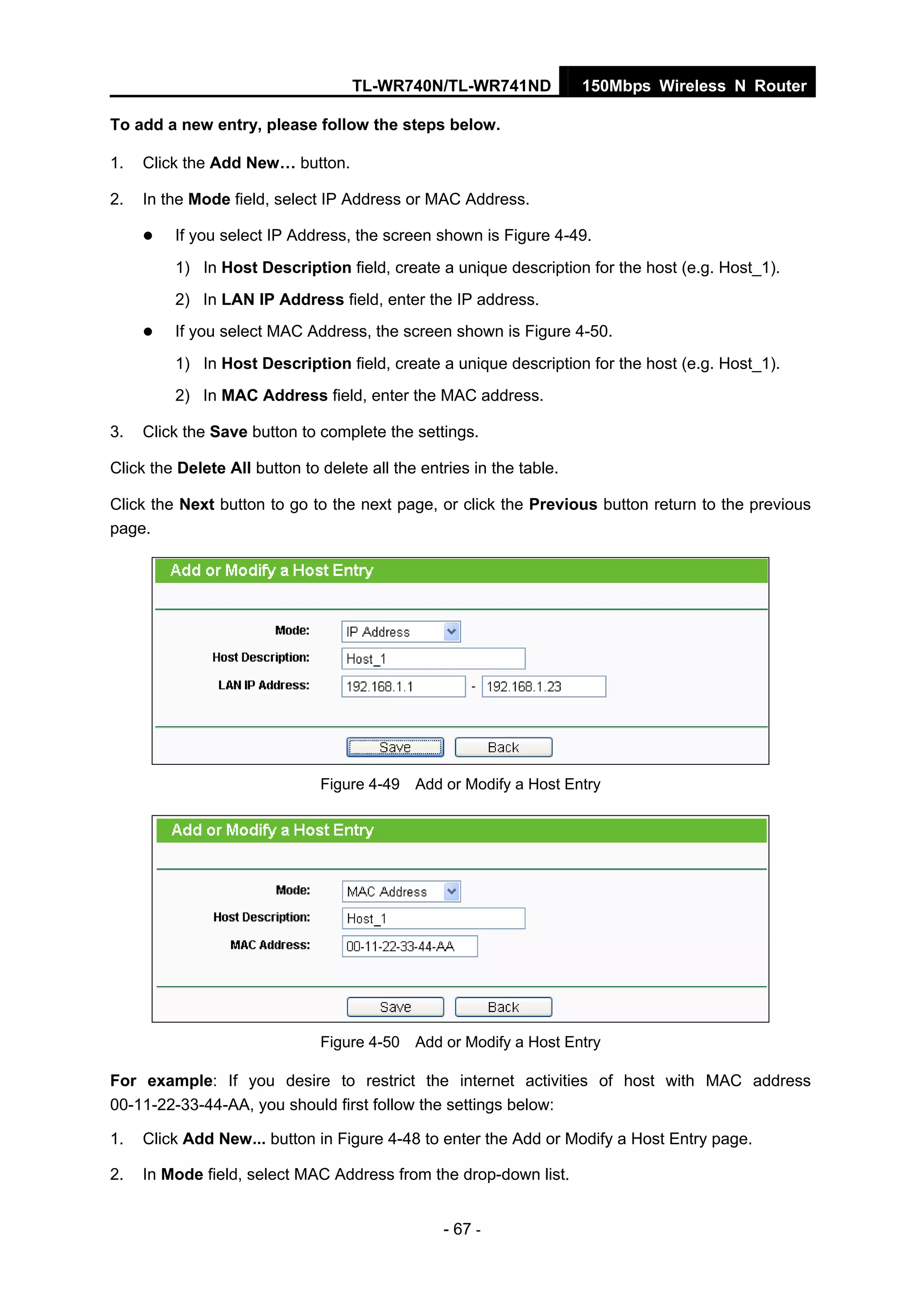 TL-WR740N/TL-WR741ND 150Mbps Wireless N Router
- 67 -
To add a new entry, please follow the steps below.
1. Click the Add New… button.
2. In the Mode field, select IP Address or MAC Address.
If you select IP Address, the screen shown is Figure 4-49.
1) In Host Description field, create a unique description for the host (e.g. Host_1).
2) In LAN IP Address field, enter the IP address.
If you select MAC Address, the screen shown is Figure 4-50.
1) In Host Description field, create a unique description for the host (e.g. Host_1).
2) In MAC Address field, enter the MAC address.
3. Click the Save button to complete the settings.
Click the Delete All button to delete all the entries in the table.
Click the Next button to go to the next page, or click the Previous button return to the previous
page.
Figure 4-49 Add or Modify a Host Entry
Figure 4-50 Add or Modify a Host Entry
For example: If you desire to restrict the internet activities of host with MAC address
00-11-22-33-44-AA, you should first follow the settings below:
1. Click Add New... button in Figure 4-48 to enter the Add or Modify a Host Entry page.
2. In Mode field, select MAC Address from the drop-down list.
 