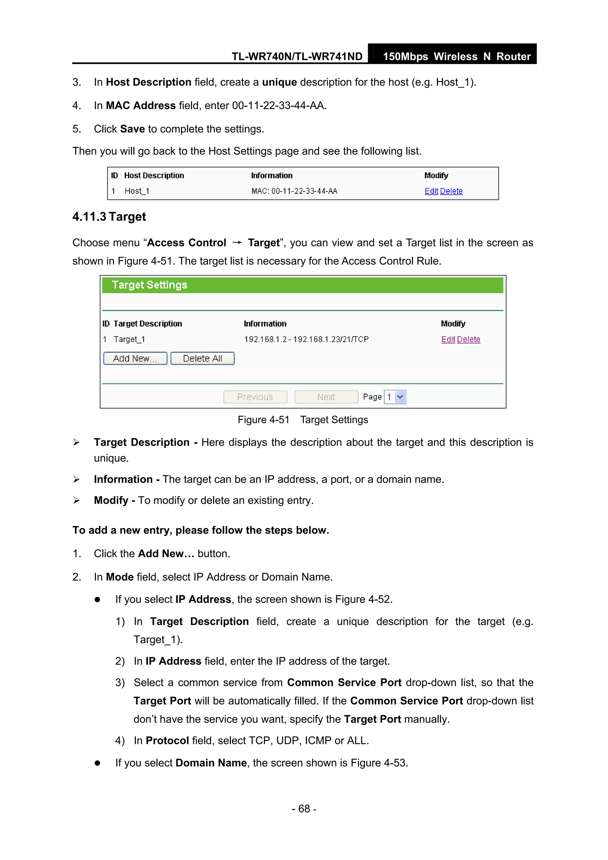 TL-WR740N/TL-WR741ND 150Mbps Wireless N Router
- 68 -
3. In Host Description field, create a unique description for the host (e.g. Host_1).
4. In MAC Address field, enter 00-11-22-33-44-AA.
5. Click Save to complete the settings.
Then you will go back to the Host Settings page and see the following list.
4.11.3 Target
Choose menu “Access Control → Target”, you can view and set a Target list in the screen as
shown in Figure 4-51. The target list is necessary for the Access Control Rule.
Figure 4-51 Target Settings
Target Description - Here displays the description about the target and this description is
unique.
Information - The target can be an IP address, a port, or a domain name.
Modify - To modify or delete an existing entry.
To add a new entry, please follow the steps below.
1. Click the Add New… button.
2. In Mode field, select IP Address or Domain Name.
If you select IP Address, the screen shown is Figure 4-52.
1) In Target Description field, create a unique description for the target (e.g.
Target_1).
2) In IP Address field, enter the IP address of the target.
3) Select a common service from Common Service Port drop-down list, so that the
Target Port will be automatically filled. If the Common Service Port drop-down list
don’t have the service you want, specify the Target Port manually.
4) In Protocol field, select TCP, UDP, ICMP or ALL.
If you select Domain Name, the screen shown is Figure 4-53.
 