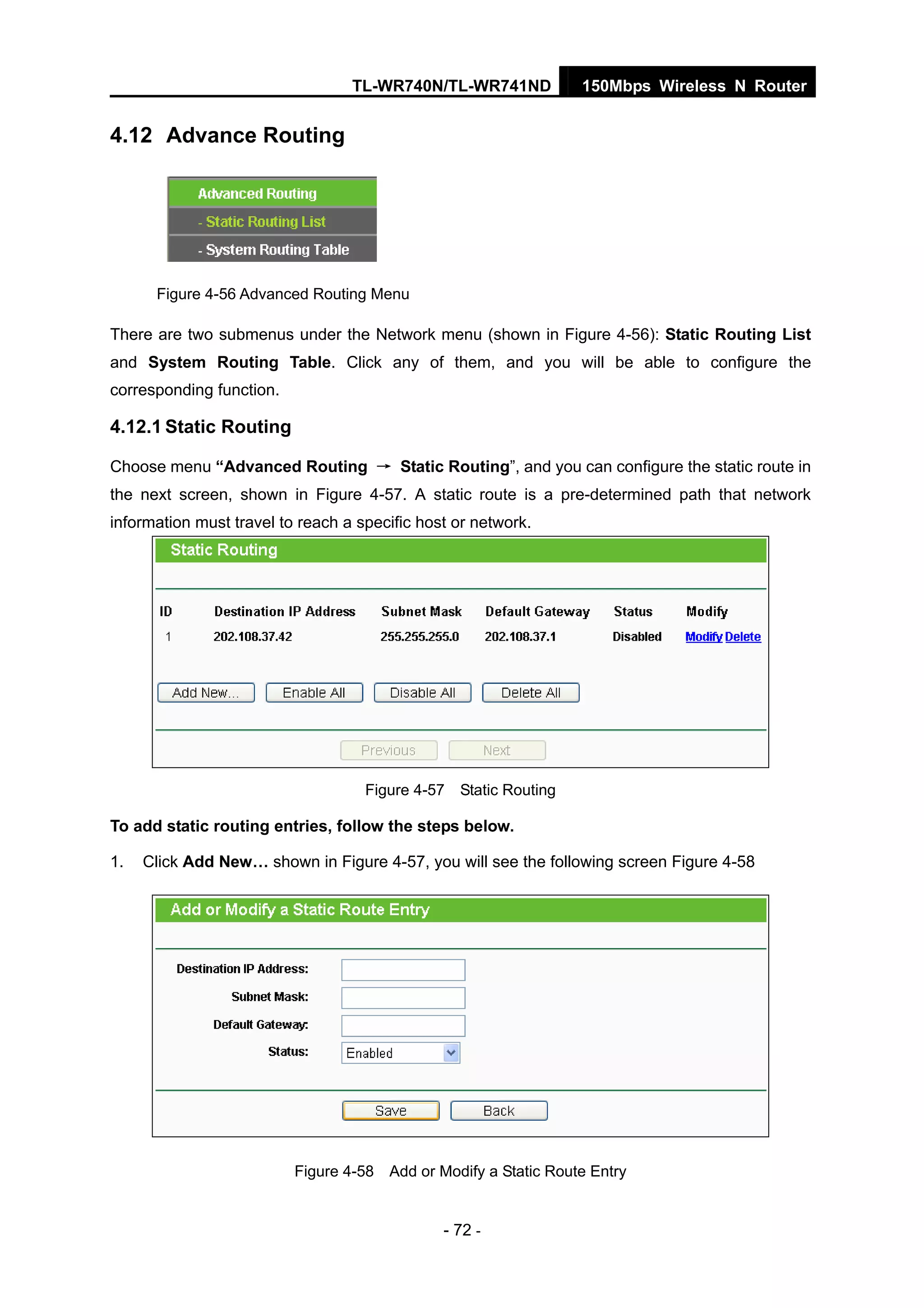 TL-WR740N/TL-WR741ND 150Mbps Wireless N Router
- 72 -
4.12 Advance Routing
Figure 4-56 Advanced Routing Menu
There are two submenus under the Network menu (shown in Figure 4-56): Static Routing List
and System Routing Table. Click any of them, and you will be able to configure the
corresponding function.
4.12.1 Static Routing
Choose menu “Advanced Routing → Static Routing”, and you can configure the static route in
the next screen, shown in Figure 4-57. A static route is a pre-determined path that network
information must travel to reach a specific host or network.
Figure 4-57 Static Routing
To add static routing entries, follow the steps below.
1. Click Add New… shown in Figure 4-57, you will see the following screen Figure 4-58
Figure 4-58 Add or Modify a Static Route Entry
 
