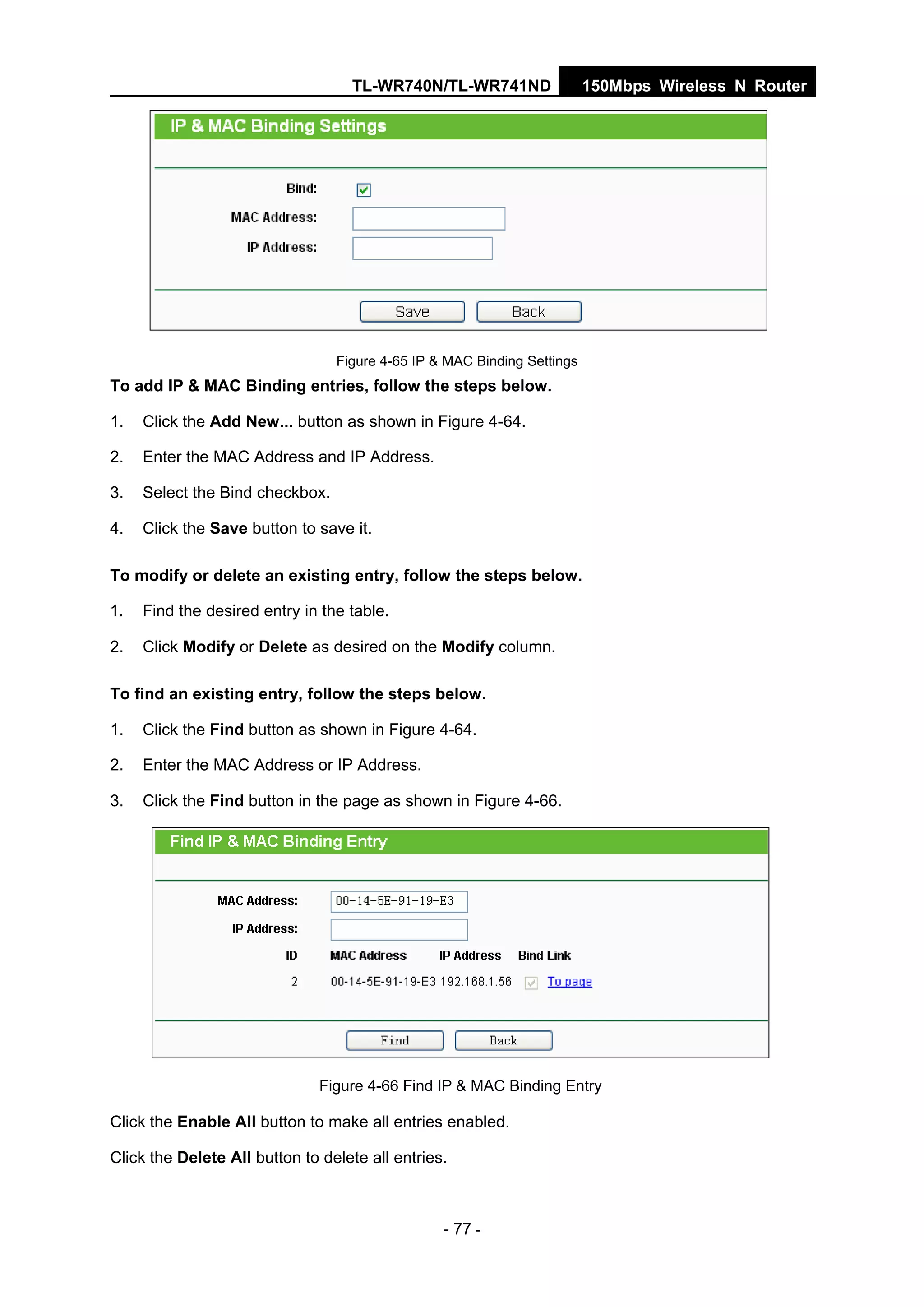 TL-WR740N/TL-WR741ND 150Mbps Wireless N Router
- 77 -
Figure 4-65 IP & MAC Binding Settings
To add IP & MAC Binding entries, follow the steps below.
1. Click the Add New... button as shown in Figure 4-64.
2. Enter the MAC Address and IP Address.
3. Select the Bind checkbox.
4. Click the Save button to save it.
To modify or delete an existing entry, follow the steps below.
1. Find the desired entry in the table.
2. Click Modify or Delete as desired on the Modify column.
To find an existing entry, follow the steps below.
1. Click the Find button as shown in Figure 4-64.
2. Enter the MAC Address or IP Address.
3. Click the Find button in the page as shown in Figure 4-66.
Figure 4-66 Find IP & MAC Binding Entry
Click the Enable All button to make all entries enabled.
Click the Delete All button to delete all entries.
 