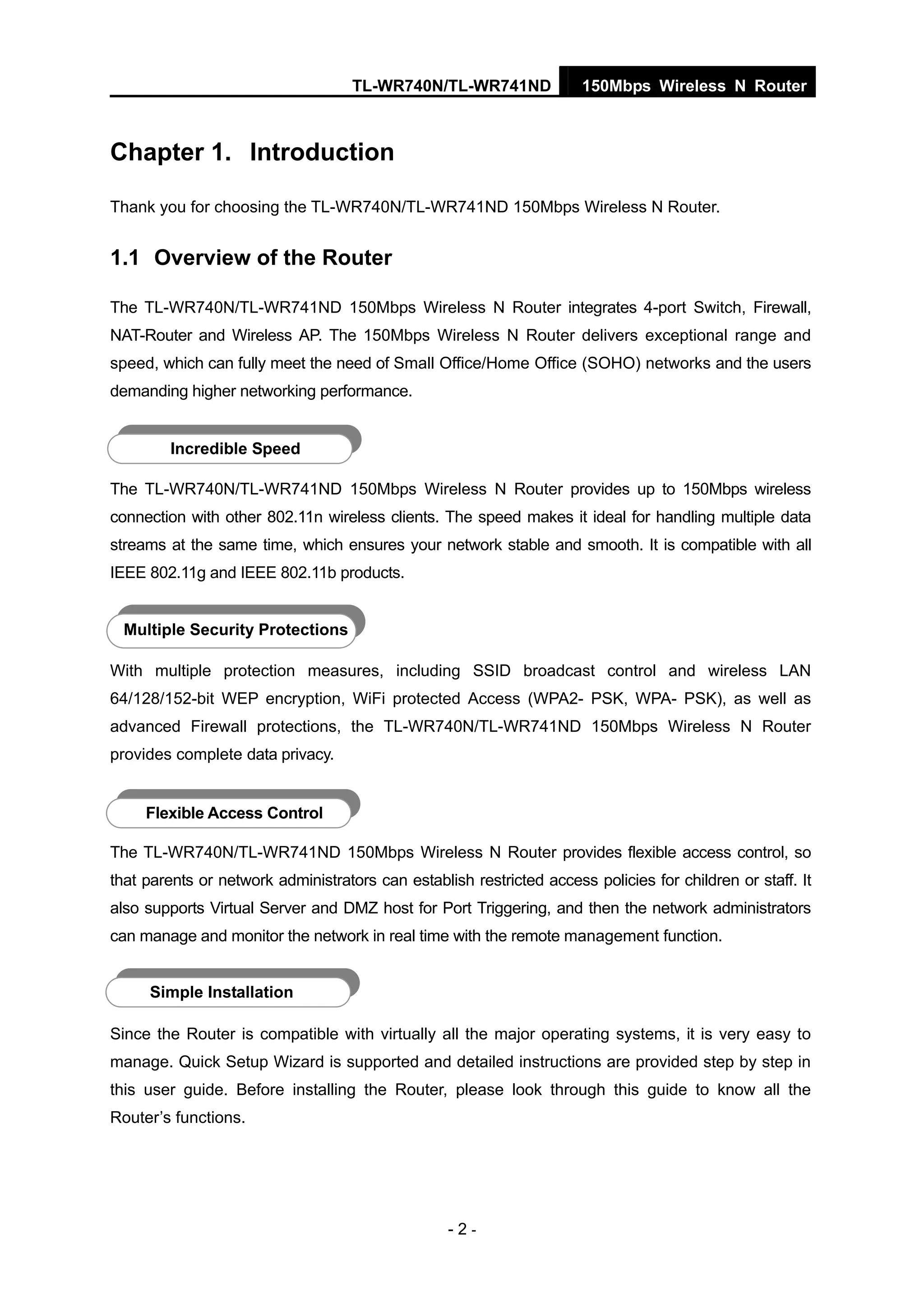 TL-WR740N/TL-WR741ND 150Mbps Wireless N Router
- 2 -
Chapter 1. Introduction
Thank you for choosing the TL-WR740N/TL-WR741ND 150Mbps Wireless N Router.
1.1 Overview of the Router
The TL-WR740N/TL-WR741ND 150Mbps Wireless N Router integrates 4-port Switch, Firewall,
NAT-Router and Wireless AP. The 150Mbps Wireless N Router delivers exceptional range and
speed, which can fully meet the need of Small Office/Home Office (SOHO) networks and the users
demanding higher networking performance.
Incredible Speed
The TL-WR740N/TL-WR741ND 150Mbps Wireless N Router provides up to 150Mbps wireless
connection with other 802.11n wireless clients. The speed makes it ideal for handling multiple data
streams at the same time, which ensures your network stable and smooth. It is compatible with all
IEEE 802.11g and IEEE 802.11b products.
Multiple Security Protections
With multiple protection measures, including SSID broadcast control and wireless LAN
64/128/152-bit WEP encryption, WiFi protected Access (WPA2- PSK, WPA- PSK), as well as
advanced Firewall protections, the TL-WR740N/TL-WR741ND 150Mbps Wireless N Router
provides complete data privacy.
Flexible Access Control
The TL-WR740N/TL-WR741ND 150Mbps Wireless N Router provides flexible access control, so
that parents or network administrators can establish restricted access policies for children or staff. It
also supports Virtual Server and DMZ host for Port Triggering, and then the network administrators
can manage and monitor the network in real time with the remote management function.
Simple Installation
Since the Router is compatible with virtually all the major operating systems, it is very easy to
manage. Quick Setup Wizard is supported and detailed instructions are provided step by step in
this user guide. Before installing the Router, please look through this guide to know all the
Router’s functions.
 