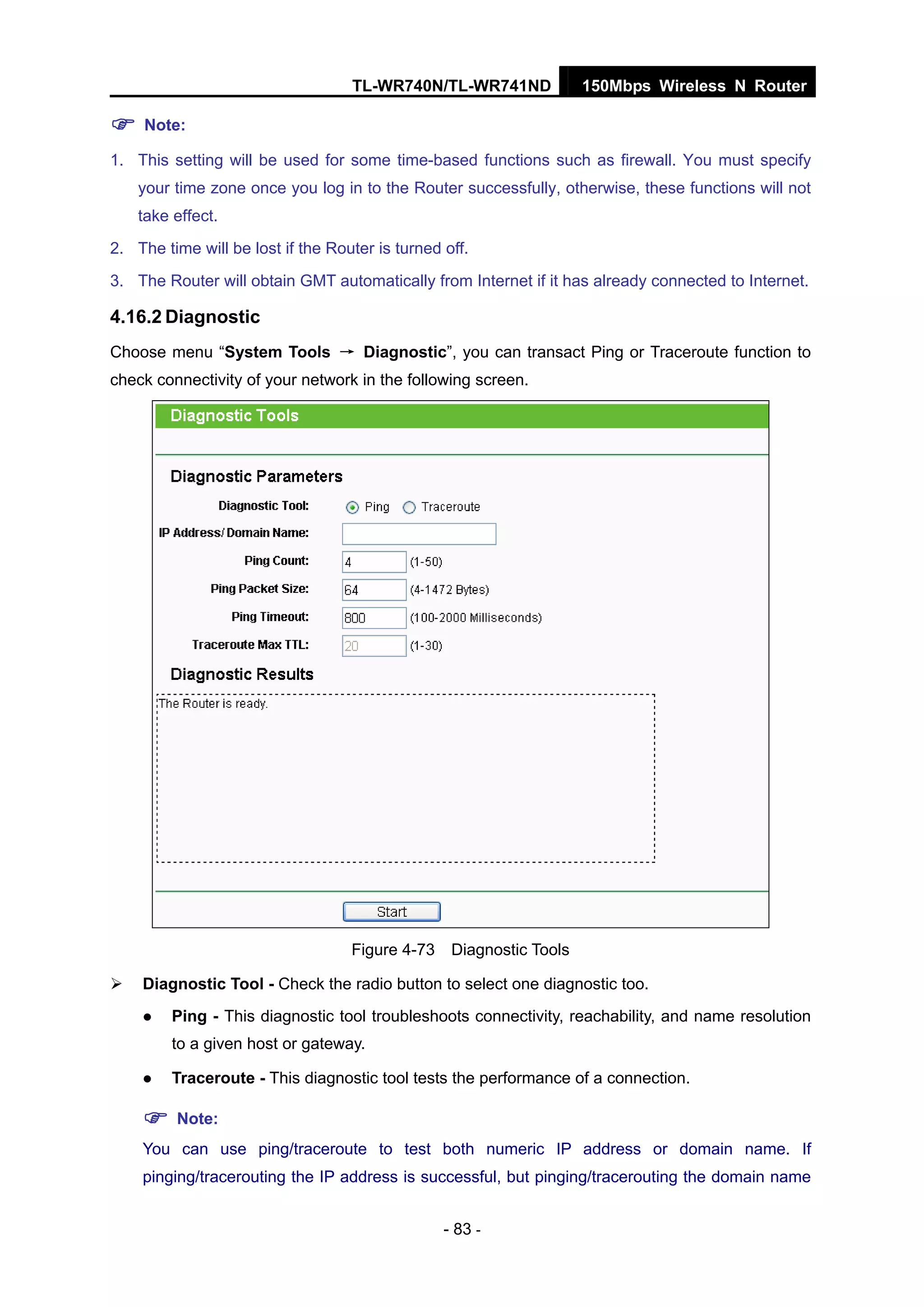 TL-WR740N/TL-WR741ND 150Mbps Wireless N Router
- 83 -
Note:
1. This setting will be used for some time-based functions such as firewall. You must specify
your time zone once you log in to the Router successfully, otherwise, these functions will not
take effect.
2. The time will be lost if the Router is turned off.
3. The Router will obtain GMT automatically from Internet if it has already connected to Internet.
4.16.2 Diagnostic
Choose menu “System Tools → Diagnostic”, you can transact Ping or Traceroute function to
check connectivity of your network in the following screen.
Figure 4-73 Diagnostic Tools
Diagnostic Tool - Check the radio button to select one diagnostic too.
Ping - This diagnostic tool troubleshoots connectivity, reachability, and name resolution
to a given host or gateway.
Traceroute - This diagnostic tool tests the performance of a connection.
Note:
You can use ping/traceroute to test both numeric IP address or domain name. If
pinging/tracerouting the IP address is successful, but pinging/tracerouting the domain name
 