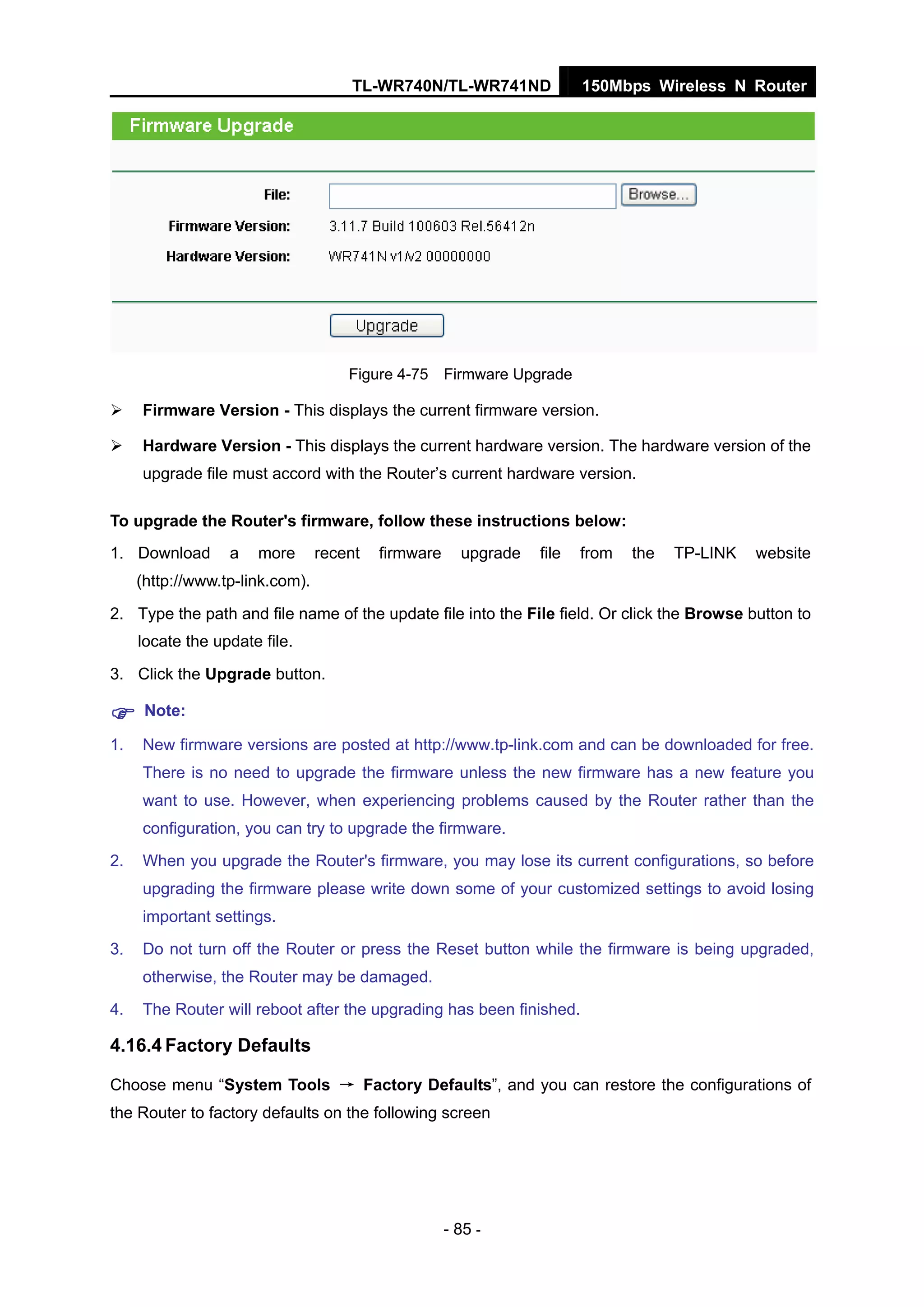 TL-WR740N/TL-WR741ND 150Mbps Wireless N Router
- 85 -
Figure 4-75 Firmware Upgrade
Firmware Version - This displays the current firmware version.
Hardware Version - This displays the current hardware version. The hardware version of the
upgrade file must accord with the Router’s current hardware version.
To upgrade the Router's firmware, follow these instructions below:
1. Download a more recent firmware upgrade file from the TP-LINK website
(http://www.tp-link.com).
2. Type the path and file name of the update file into the File field. Or click the Browse button to
locate the update file.
3. Click the Upgrade button.
Note:
1. New firmware versions are posted at http://www.tp-link.com and can be downloaded for free.
There is no need to upgrade the firmware unless the new firmware has a new feature you
want to use. However, when experiencing problems caused by the Router rather than the
configuration, you can try to upgrade the firmware.
2. When you upgrade the Router's firmware, you may lose its current configurations, so before
upgrading the firmware please write down some of your customized settings to avoid losing
important settings.
3. Do not turn off the Router or press the Reset button while the firmware is being upgraded,
otherwise, the Router may be damaged.
4. The Router will reboot after the upgrading has been finished.
4.16.4 Factory Defaults
Choose menu “System Tools → Factory Defaults”, and you can restore the configurations of
the Router to factory defaults on the following screen
 