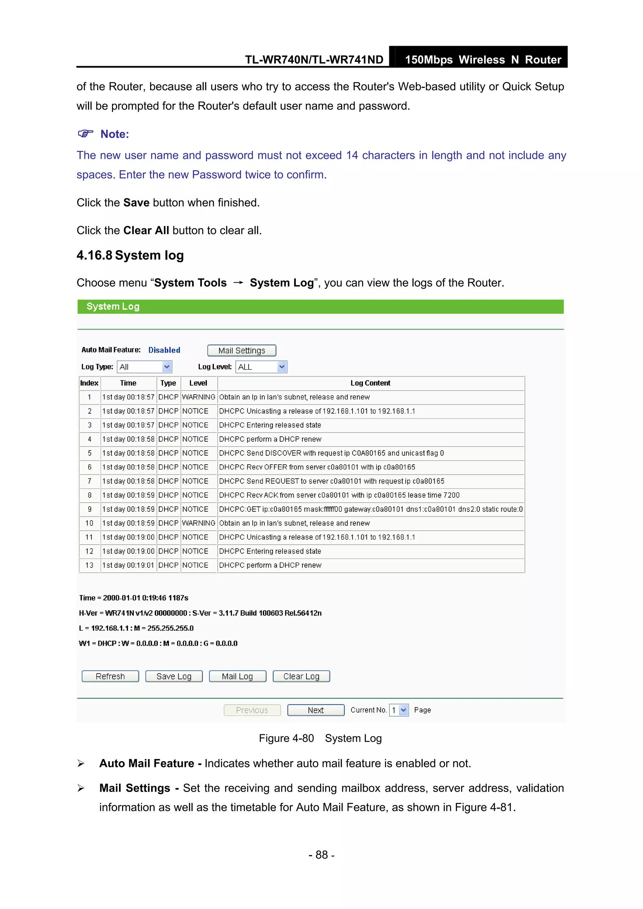 TL-WR740N/TL-WR741ND 150Mbps Wireless N Router
- 88 -
of the Router, because all users who try to access the Router's Web-based utility or Quick Setup
will be prompted for the Router's default user name and password.
Note:
The new user name and password must not exceed 14 characters in length and not include any
spaces. Enter the new Password twice to confirm.
Click the Save button when finished.
Click the Clear All button to clear all.
4.16.8 System log
Choose menu “System Tools → System Log”, you can view the logs of the Router.
Figure 4-80 System Log
Auto Mail Feature - Indicates whether auto mail feature is enabled or not.
Mail Settings - Set the receiving and sending mailbox address, server address, validation
information as well as the timetable for Auto Mail Feature, as shown in Figure 4-81.
 