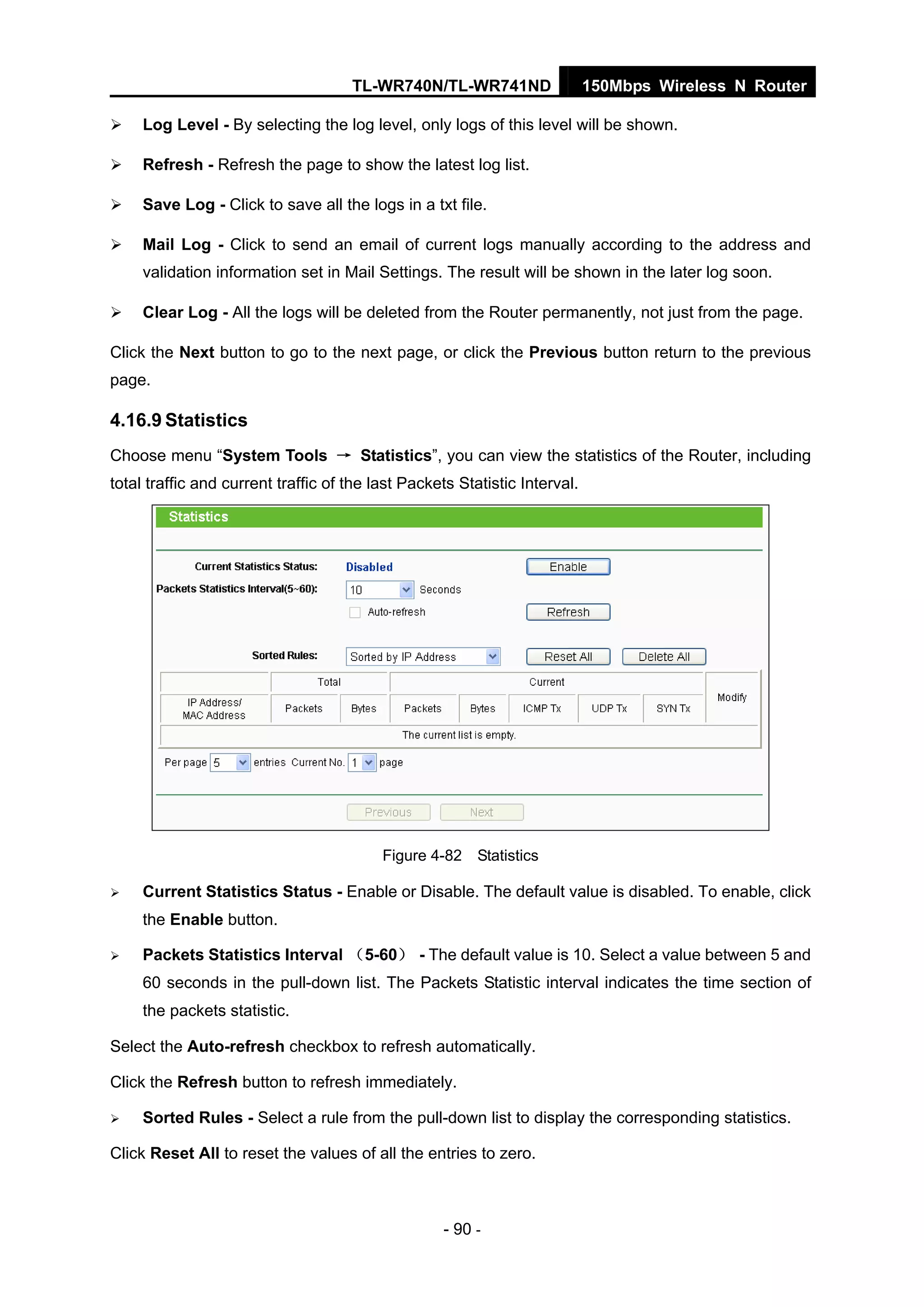 TL-WR740N/TL-WR741ND 150Mbps Wireless N Router
- 90 -
Log Level - By selecting the log level, only logs of this level will be shown.
Refresh - Refresh the page to show the latest log list.
Save Log - Click to save all the logs in a txt file.
Mail Log - Click to send an email of current logs manually according to the address and
validation information set in Mail Settings. The result will be shown in the later log soon.
Clear Log - All the logs will be deleted from the Router permanently, not just from the page.
Click the Next button to go to the next page, or click the Previous button return to the previous
page.
4.16.9 Statistics
Choose menu “System Tools → Statistics”, you can view the statistics of the Router, including
total traffic and current traffic of the last Packets Statistic Interval.
Figure 4-82 Statistics
Current Statistics Status - Enable or Disable. The default value is disabled. To enable, click
the Enable button.
Packets Statistics Interval （5-60） - The default value is 10. Select a value between 5 and
60 seconds in the pull-down list. The Packets Statistic interval indicates the time section of
the packets statistic.
Select the Auto-refresh checkbox to refresh automatically.
Click the Refresh button to refresh immediately.
Sorted Rules - Select a rule from the pull-down list to display the corresponding statistics.
Click Reset All to reset the values of all the entries to zero.
 