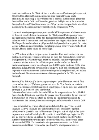 la dernière réforme de l’Etat où des transferts massifs de compétences ont
été décidées, était suffisamment vague pour permettre à ce stade
préliminaire beaucoup d’interprétations. Il est vrai aussi que les garanties
demandées par le CdH sur l’abandon, pendant la législature, de nouvelles
demandes de confédéralisme n’ont pas été prises en compte. Mais lui-même
a abandonné beaucoup de revendications du programme NVA.
Il est vrai aussi qu’on peut supposer que la NVA au pouvoir allait continuer
en douce à rendre le fonctionnement de l’Etat plus difficile pour prouver
que cela ne marche pas entre nos deux communautés. Mais fallait-il pour
cela dire NON à ce stade et sans entrer dans une négociation entre adultes ?
Plutôt que de tomber dans le piège, ne fallait-il pas choisir le point de chute,
laisser la NVA au gouvernail plus longtemps, pour prouver que c’est elle, et
non le CdH qui est la cause de ce blocage.
La NVA, même si elle a progressé sur les restes d’un parti raciste, est un
parti démocratique et représente pour un tiers des flamands un espoir de
changement du système belge, à tort ou à raison. Vouloir organiser un
cordon sanitaire autour de la NVA ne peut que la renforcer. Pour le
maintien du pays, je suis très choqué que le CdH, qui a toujours été le plus
acharné à défendre une certaine unité du pays, n’ait pas compris cet enjeu.
Je pense vraiment que cette position témoigne d’un repli sur soi, qui est un
mal wallon et démontre une méconnaissance profonde de l’électorat
flamand.
Ensuite, Elio di Rupo. J’ai beaucoup de respect pour l’homme, mais il faut
reconnaître que, en Wallonie, gouverner avec le PS présente un certain
nombre de risques. Ecolo l’a appris à ses dépens, et on ne peut pas vraiment
dire que le CdH en soit sorti vainqueur.
J’ai moi-même bien saisi la force du PS lors de ma présidence de la SDRB à
Bruxelles. Le PS est une machine de guerre pour le maintien de son pouvoir
à Bruxelles et en Wallonie : tant au niveau de l’administration que du
recrutement des cadres, il est nettement plus efficace que le MR ou le CdH.
Il a cependant deux grandes faiblesses : d’abord, les « parvenus » sont
toujours là. Il y a toujours une série d’affaires qui choquent l’opinion
publique et le parti n’a pas suffisamment d’impact sur les régionales pour
imposer une vraie déontologie. Et ensuite, il est difficile après plus de 25
ans au pouvoir, d’être un acteur de changement. Surtout que le PS doit
surfer constamment sur une ligne floue entre la social-démocratie et les
ukases de la FGTB. L’action du dernier gouvernement n’a pas été si
mauvaise, mais il faut reconnaître que les défis n’ont pas encore été
 