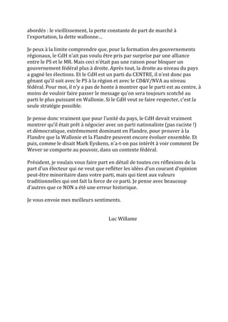 abordés : le vieillissement, la perte constante de part de marché à
l’exportation, la dette wallonne…
Je peux à la limite comprendre que, pour la formation des gouvernements
régionaux, le CdH n’ait pas voulu être pris par surprise par une alliance
entre le PS et le MR. Mais ceci n’était pas une raison pour bloquer un
gouvernement fédéral plus à droite. Après tout, la droite au niveau du pays
a gagné les élections. Et le CdH est un parti du CENTRE, il n’est donc pas
gênant qu’il soit avec le PS à la région et avec le CD&V/NVA au niveau
fédéral. Pour moi, il n’y a pas de honte à montrer que le parti est au centre, à
moins de vouloir faire passer le message qu’on sera toujours scotché au
parti le plus puissant en Wallonie. Si le CdH veut se faire respecter, c’est la
seule stratégie possible.
Je pense donc vraiment que pour l’unité du pays, le CdH devait vraiment
montrer qu’il était prêt à négocier avec un parti nationaliste (pas raciste !)
et démocratique, extrêmement dominant en Flandre, pour prouver à la
Flandre que la Wallonie et la Flandre peuvent encore évoluer ensemble. Et
puis, comme le disait Mark Eyskens, n’a-t-on pas intérêt à voir comment De
Wever se comporte au pouvoir, dans un contexte fédéral.
Président, je voulais vous faire part en détail de toutes ces réflexions de la
part d’un électeur qui ne veut que refléter les idées d’un courant d’opinion
peut-être minoritaire dans votre parti, mais qui tient aux valeurs
traditionnelles qui ont fait la force de ce parti. Je pense avec beaucoup
d’autres que ce NON a été une erreur historique.
Je vous envoie mes meilleurs sentiments.
Luc Willame
 